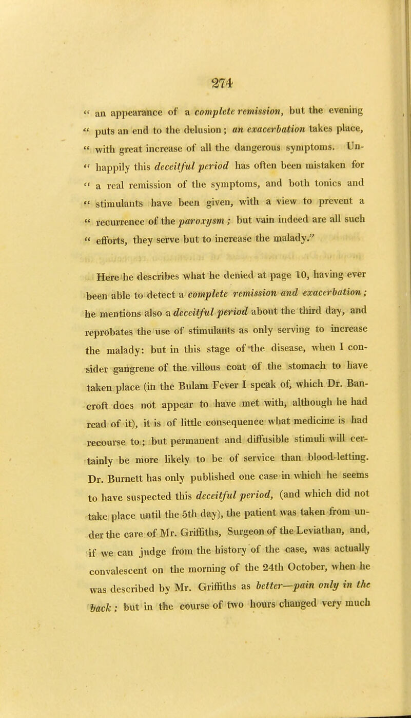  an appearance of a complete remission, but the evening  puts an end to the delusion; an exacerbation takes place,  with great increase of all the dangerous symptoms. Un-  happily this deceitful period has often been mistaken for  a real remission of the symptoms, and both tonics and  stimulants have been given, with a view to prevent a  recurrence of the paroxysm; but vain indeed are all such  efforts, they serve but to increase the malady. Here he describes what he denied at page 10, having ever been able to detect a complete remission and exacerbation: he mentions also a deceitful period about the thu:d day, and reprobates the use of stimulants as only serving to increase the malady: but in this stage of the disease, when I con- sider gangrene of the villous coat of the stomach to have taken place (iii the Bulam Fever I speak of, which Dr. Ban- croft does not appear to have met with, although he had read of it), it is of little consequence what medicme is had recom-se to; but permanent and diffusible stimuli will cer- tainly be more likely to be of service than blood-letting. Dr. Burnett has only published one case in which he seems to have suspected this deceitful period, (and which did not take place until the 5th day), the patient was taken from un- der the care of Mr. Griffiths, Surgeon of the Leviathan, and, if we can judge from the history of the case, was actually convalescent on the morning of the 24th October, when he was described by Mr. Griffiths as better—pain only in the back: but in the course of t\vo hours changed very much