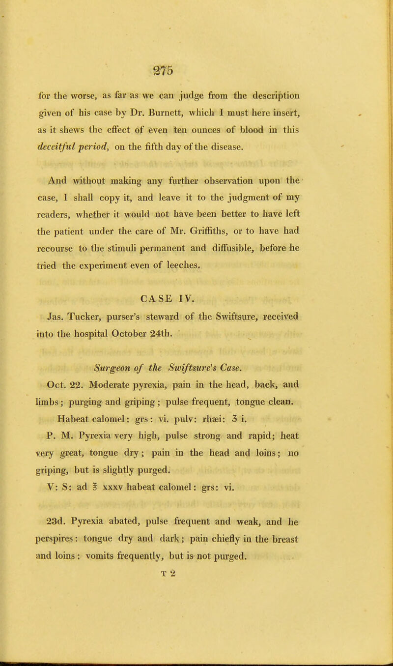 for the worse, as far as we can judge from the description given of his case by Dr. Burnett, whicli I must here insert, as it shews the effect of even ten ounces of blood in tliis deceitful period, on the fifth day of the disease. And without making any further observation upon the case, I shall copy it, and leave it to the judgment of my readers, whether it would not have been better to have left the patient under the care of Mr. Griffiths, or to have had recourse to the stimuh permanent and diffusible, before he tried the experiment even of leeches. CASE IV. Jas. Tucker, purser's steward of the Swiftsure, received into the hospital Octoba* 24th. Surgeon of the Swiftsure's Case. Oct. 22. Moderate pyrexia, pain in the head, back, and limbs; purging and griping ; pulse frequent, tongue clean. Habeat calomel: grs: vi. pulv: rhaei: 3 i. P. M. Pyrexia very high, pulse strong and rapid; heat very great, tongue dry; pain in the head and loins; no griping, but is slightly purged. V: S: ad I xxxv habeat calomel: grs: vi. 23d. Pyrexia abated, pulse frequent and weak, and he perspires: tongue dry and dark; pain chiefly in the breast and loins : vomits frequently, but is not purged. T 2
