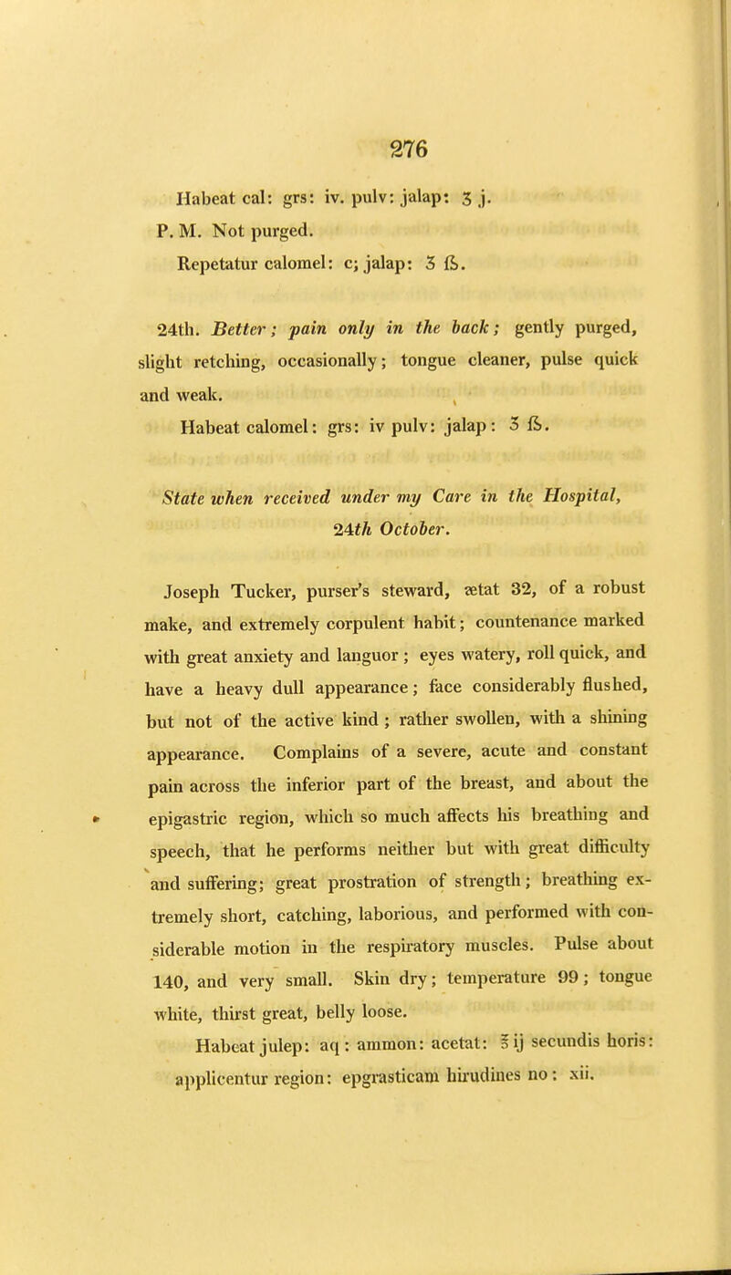 Habeat cal: grs: iv. pulv: jalap: 3 j. P. M. Not purged. Repetatur calomel: c; jalap: 3ft. 24th. Better; pain only in the hack; gently purged, slight retching, occasionally; tongue cleaner, pulse quick and weak. Habeat calomel: grs: iv pulv: jalap: 3 ft. State when received under my Care in the Hospital, 24iA October. Joseph Tucker, purser's steward, ?etat 32, of a robust make, and extremely corpulent habit; countenance marked with great anxiety and languor ; eyes watery, roll quick, and have a heavy dull appearance; face considerably flushed, but not of the active kind; rather swollen, with a shining appearance. Complains of a severe, acute and constant pain across the inferior part of the breast, and about the epigastric region, which so much affects his breathing and speech, that he performs neitlier but with great difficulty and suffering; great prostration of strength; breathing ex- tremely short, catching, laborious, and performed with con- siderable motion in the respiratory muscles. Pulse about 140, and very small. Skin dry; temperature 99; tongue white, thirst great, belly loose. Habeat julep: aq: ammon: acetat: ?ij secundis horis: applicentur region: epgrasticam hu'udines no : xii.