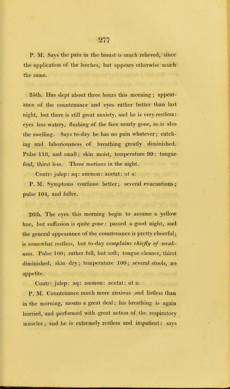 P. M. Says the pain in the breast is much reUeved, since the application of the leeches, but appears otherwise much the same. 25th. Has slept about three hours this morning ; appear- ance of the countenance and eyes rather better than last night, but there is still great anxiety, and he is very restless: eyes less watery, flushing of the face nearly gone, as is also the swelling. Says to-day he has no pain whatever; catch- ing and laboriousness of breathing greatly diminished. Pulse 118, and small; skin moist, temperature 99: tongue foul, thirst less. Three motions in the night. Contr: julep: aq: ammon: acetat: ut a: P. M. Symptoms continue better; several evacuations; pulse 104, and fuller. 26th. The eyes this morning begin to assume a yellow hue, but suflfusion is quite gone: passed a good night, and the general appearance of the countenance is pretty cheerful; is somewhat restless, but to-day complains chiefly of weak- ness. Pulse 100; rather full, but soft; tongue cleaner, thirst diminished, skin dry; temperature 100; several stools, no appetite. Contr: julep: aq: ammon: acetat: ut a: P. M. Countenance much more anxious and Ustless than in the morning, moans a great deal; his breathing is again hurried, and performed with great action of the respiratory muscles ; and he is extremely restless and impatient: says