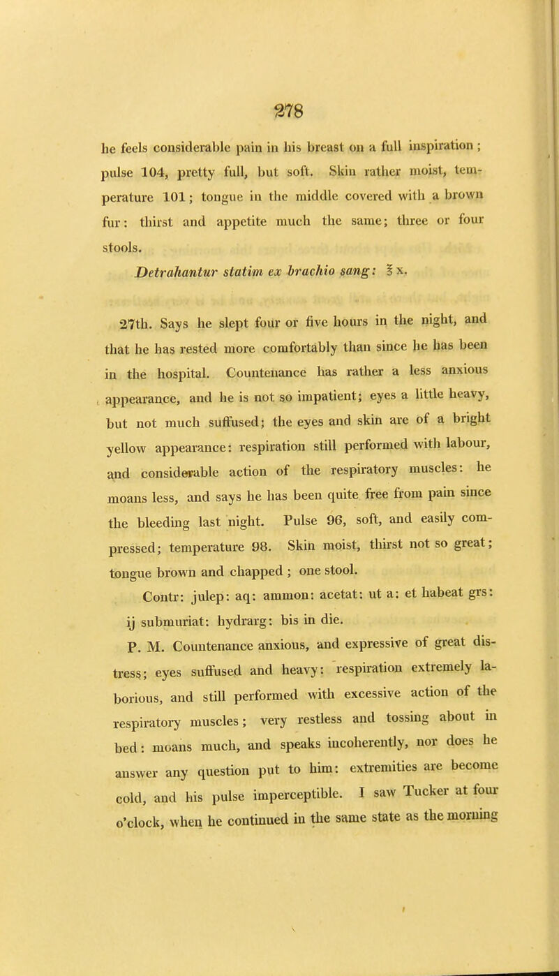 he feels considerable pain in his breast on a full inspiration ; pulse 104, pretty full, but soft. Skin rather moist, tenir perature 101; tongue in the middle covered with a brown fur: thirst and appetite much the same; three or four stools. Detrahantur statim ex brachio sang: ? x. 27th. Says he slept four or five hours in the night, and that he has rested more comfortably than since he has been in the hospital. Countenance has rather a less anxious , appearance, and he is not so impatient; eyes a little heavy, but not much suffused; the eyes and skin are of a bright yellow appearance: respiration still performed with labour, and considesable action of the respiratory muscles: he moans less, and says he has been quite free from pain since the bleedmg last night. Pulse 96, soft, and easily com- pressed; temperature 98. Skin moist, thirst not so great; tongue brown and chapped ; one stool. Contr: julep: aq: ammon: acetat: ut a: et habeat grs: ij submuriat: hydrarg: bis in die. P. M. Countenance anxious, and expressive of great dis- tress; eyes suffused and heavy: respiration extremely la- borious, and still performed with excessive action of the respiratory muscles; very restless and tossing about in bed: moans much, and speaks incoherently, nor does he answer any question put to him: extremities are become cold, and his pulse imperceptible. I saw Tucker at four- o'clock, when he continued in the same state as themoruing