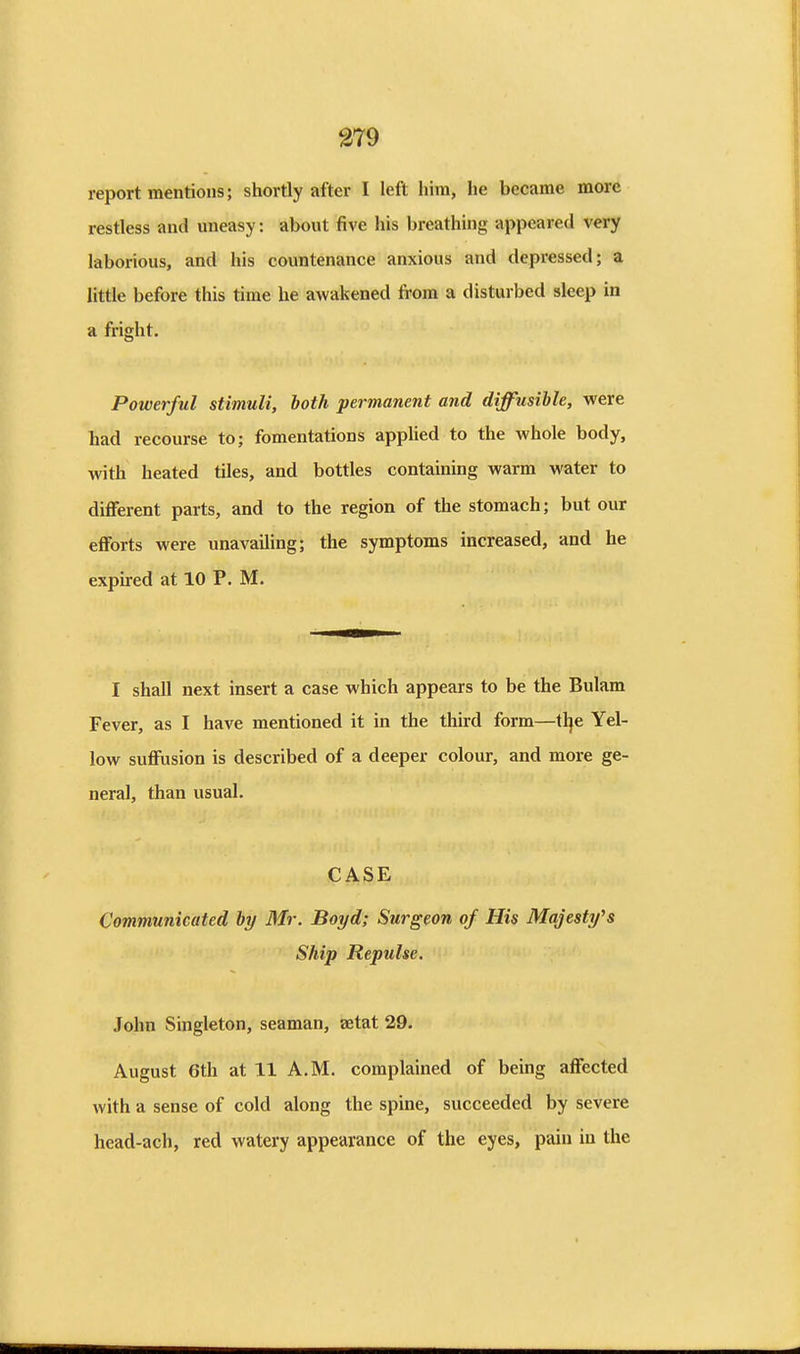 report mentions; shortly after I left him, he became more restless and uneasy; about five his breathing appeared very laborious, and his countenance anxious and depressed; a little before this time he awakened from a disturbed sleep in a fright. Powerful stimuli, both permanent and diffusible, were had recourse to; fomentations applied to the whole body, with heated tiles, and bottles containing warm water to diflferent parts, and to the region of the stomach; but our efforts were unavailing; the symptoms increased, and he expired at 10 P. M. I shall next insert a case which appears to be the Bulam Fever, as I have mentioned it in the third form—tlje Yel- low suffusion is described of a deeper colour, and more ge- neral, than usual. CASE Communicated by Mr. Boyd; Surgeon of His Majesty's Ship Repulse. John Singleton, seaman, aetat 29. August 6th at 11 A.M. complained of being affected with a sense of cold along the spine, succeeded by severe head-ach, red watery appearance of the eyes, pain in the