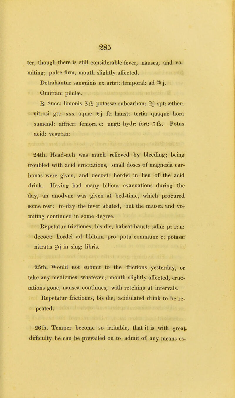 ter, though there is still considerable fever, nausea, and vo- miting; pulse firm, mouth slightly aftected. Detrahantur sanguinis ex arter: temporal: ad ^j. Omittan: pilulae. R Succ: limonis 3 & potassae subcarbon: 9j spt: aether: nitrosi gtt: xxx aquae 5j ft: haust: tertia quaque hora sumend: affricr: femora c: ungt: hydr: fort: 3ft. Potus acid: vegetab: 24th. Head-ach was much relieved by bleeding; being troubled with acid eructations, small doses of magnesia car- bonas were given, and decoct: hordei in lieu of the acid drink. Having had many bilious evacuations during the day, an anodyne was given at bed-time, which procured some rest: to-day the fever abated, but the nausea and vo- miting continued in some degree. Repetatur frictiones, bis die, habeat haust: salin: p: r: n: decoct: hordei ad libitum pro potu commune c: potass: nitratis 9j in sing: libris, 25th. Would not submit to the frictions yesterday, or take any medicines whatever; mouth slightly affected, eruc- tations gone, nausea continues, with retching at intervals. Repetatur frictiones, bis die, acidulated drink to be re- peated. 26th. Temper become so irritable, that it is with great- difficulty he can be prevailed on to admit of any means es-
