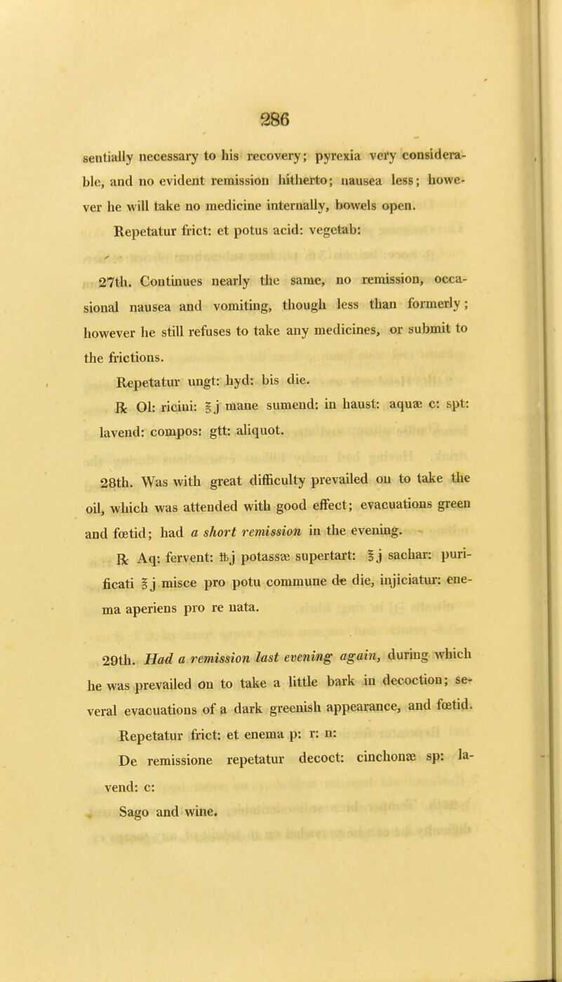sentially necessary to his recovery; pyrexia vei'y considera- ble, and no evident remission hitlierto; nausea less; howe- ver he will take no medicine internally, bowels open. Repetatur frict: et potus acid: vegetab: 27th. Continues nearly the same, no remission, occa- sional nausea and vomiting, though less than formerly; however he still refuses to take any medicines, or submit to the frictions. Repetatur ungt: hyd: bis die, R Ol: ricini: |j mane sumend; in haust: aqua; c: spt: lavend: compos: gtt: aliquot. 28th. Was with great difficulty prevailed on to take the oil, which was attended with good effect; evacuations green and foetid; had a short remission in the evenmg. R Aq: fervent: ftj potassa; supertart: 5j sachar: puri- ficati I j misce pro potu commune de die, injiciatur: ene- ma aperiens pro re uata. 29th. Had a remission last evening again, durmg which he was prevailed on to take a little bark in decoction; se- veral evacuations of a dark greenish appearance, and foetid. Repetatur frict: et enema p: r: n: De remissione repetatur decoct: cinchonae sp: la- vend: c: Sago and wine.