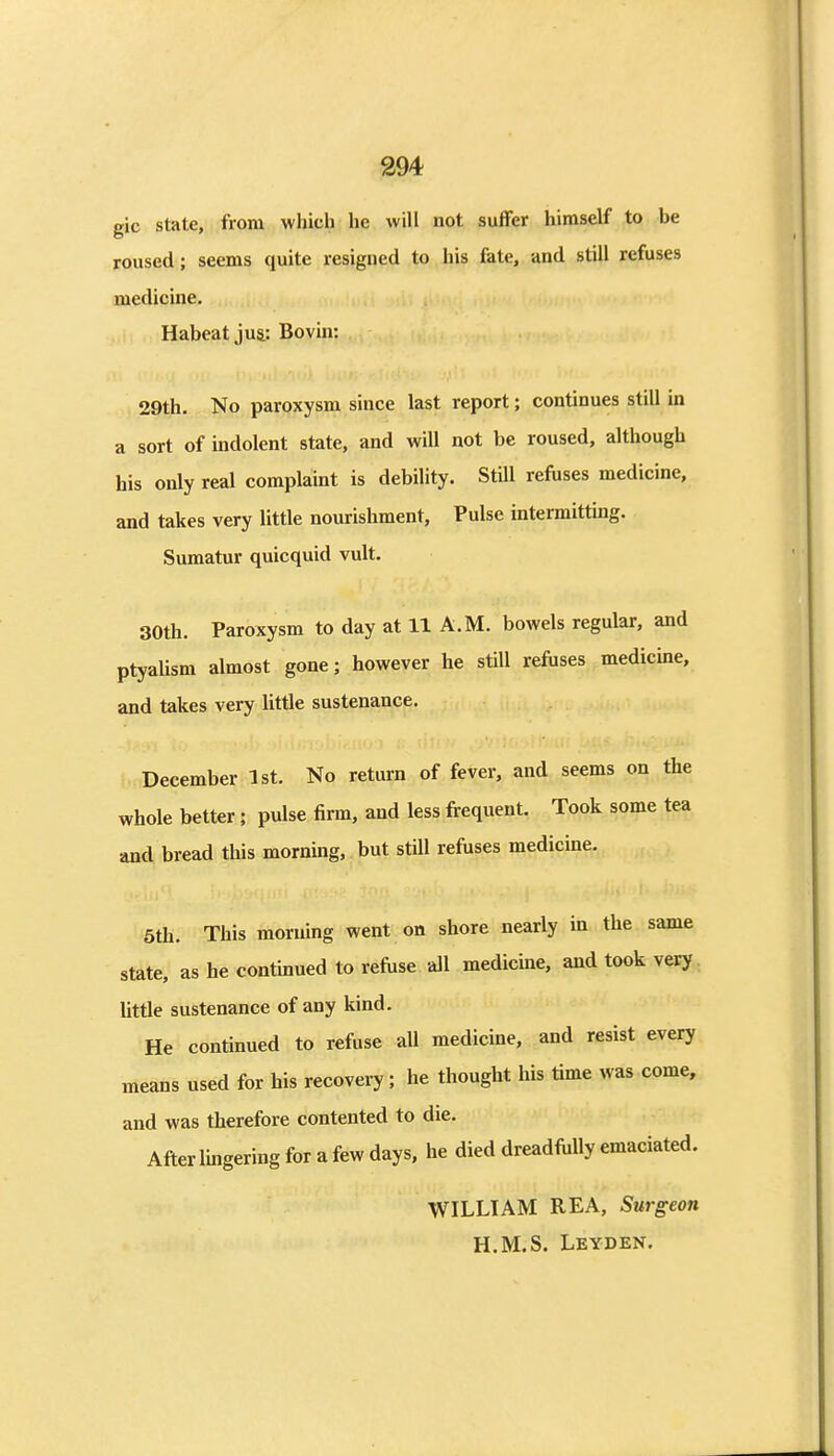 gic state, from which he will not sufFer himself to be roused; seems quite resigned to his fate, and still refuses medicine. Habeat jua: Bovin: 29th. No paroxysm since last report; continues still in a sort of indolent state, and will not be roused, although his only real complaint is debility. Still refuses medicine, and takes very little nourishment, Pulse intermitting. Sumatur quicquid vult. 30th. Paroxysm to day at 11 A.M. bowels regular, and ptyalism almost gone; however he still refuses medicine, and takes very little sustenance. December 1st. No return of fever, and seems on the whole better; pulse firm, and less frequent. Took some tea and bread this morning, but still refuses medicine. 5th. This morning went on shore nearly in the same state, as he continued to refuse all medicine, and took very little sustenance of any kind. He continued to refuse all medicine, and resist every means used for his recovery; he thought his time was come, and was therefore contented to die. After lingering for a few days, he died dreadfully emaciated. WILLIAM REA, Surgeon H.M.S. Leyden.
