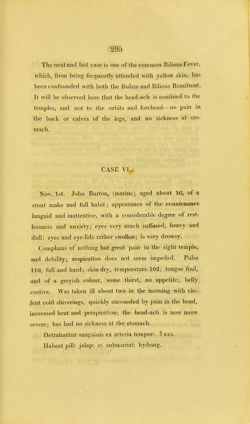 The next and last case is one of the common Bilious Fever, which, from being frequently attended with yellow skin, hds been confounded with both the Bulam and Bilious Remittent. It will be observed here that the head-ach is confined to the temples, and not to the orbits and forehead—no pain in the back or calves of the legs, and no sickness at sto- mach. CASE VI,^ Nov. 1st. John Burton, (marine), aged about 16, of a stout make and full habit; appearance of the countenance languid and inattentive, with a considerable degree of rest- lessness and anxiety; eyes very much suffused, heavy and dull: eyes and eye-lids rather swollen; is very drowsy. Complains of nothing but gi-eat pain in the right temple, and debility; respiration does not seem impeded. Pulse 110, full and hard; skin dry, temperature 102; tongue foul, and of a greyish colour, some thirst, no appetite; belly costive. Was taken ill about two in the morning with vio- lent cold shiverings, quickly succeeded by pain in the head, increased heat and perspiration; the head-ach is now more severe; has had no sickness at the stomach. Detrahantur sanguinis ex arteria tempor: 5 xxx. Habeat pill: jalap; c: submuriat: hydrarg.