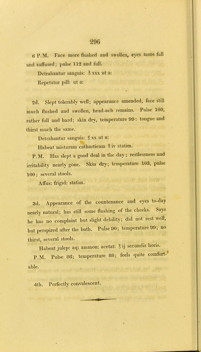 6 P.M. Face more flushed and swollen, eyes more full and suffused; pulse 112 and full. Detrahantur sanguis: § xxx ut a: Repetatur pill: ut a: 2d. Slept tolerably well; appearance amended, face still much flushed and swollen, head-ach remains. Pulse 100, rather full and hard; skin dry, temperature 99: tongue and thirst much the same. Detrahantur sanguis: § xx ut a: Habeat misturam catharticam ? iv statim. P.M. Has slept a good deal in the day ; restlessness and irritability nearly gone. Skin dry; temperature 103, pulse 100; several stools. AfFus: frigid: statim. 3d. Appearance of the countenance and eyes to-day nearly natural; has still some flushing of the cheeks. Says he has no complaint but slight debiUty; did not rest weU, but perspired after the bath. Pulse 90; temperature 99; no thirst, several stools. Habeat julep: aq: ammon: acetat: % ij secundis horis. P.M. Pulse 86; temperature 88; feels quite comfort-* able. 4th. Perfectly convalescent.