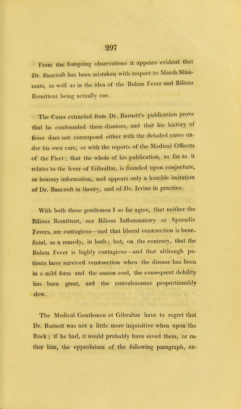 From the foregoing observations it appears evident that Dr. Bancroft has been mistaken with respect to Marsh Mias- mata, as well as ia the idea of the Bulam Fever and Bilious Remittent being actually one. The Cases extracted from Dr. Burnett's publication prove that he confounded three diseases, and that his history of fever does not correspond either with the detailed cases un- der his own care, or with the reports of the Medical Officers of the Fleet; that the whole of his publication, as far as it relates to the fever of Gibraltar, is founded upon conjecture, or hearsay information, and appears only a humble imitation of Dr. Bancroft in theory, and of Dr. Irvine in practice. With both those gentlemen I so far agree, that neither the Bilious Remittent, nor Bilious Inflammatory or Sporadic Fevers, are contagious—and that liberal venaesection is bene- ficial, as a remedy, in both; but, on the contrary, that the Bulam Fever is highly contagious—and that although pa- tients have survived venaesection when the disease has been in a mild form and the season cool, the consequent debiUty has been great, and the convalescence proportionably slow. The Medical Gentlemen at Gibraltar have to regret that Dr. Burnett was not a little more inquisitive when upon the Rock i if he had, it would probably have saved them, or ra- ther him, the opprobrium of the following paragraph, ex-