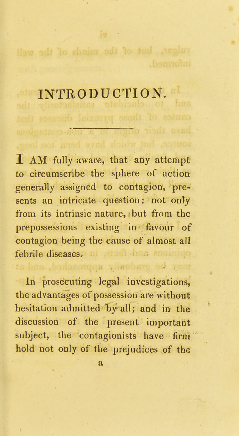 INTRODUCTION I AM fully aware, that any attempt to circumscribe the sphere of action generally assigned to contagion, pre- sents an intricate question; not only from its intrinsic nature, but from the prepossessions existing in favour of contagion being the cause of almost all febrile diseases^ In prosecuting legal investigations, the advantages of possession are without hesitation admitted l)y all; and in the discussion of the present important subject, the contagionists have firm hold not only of the prejudices of the a