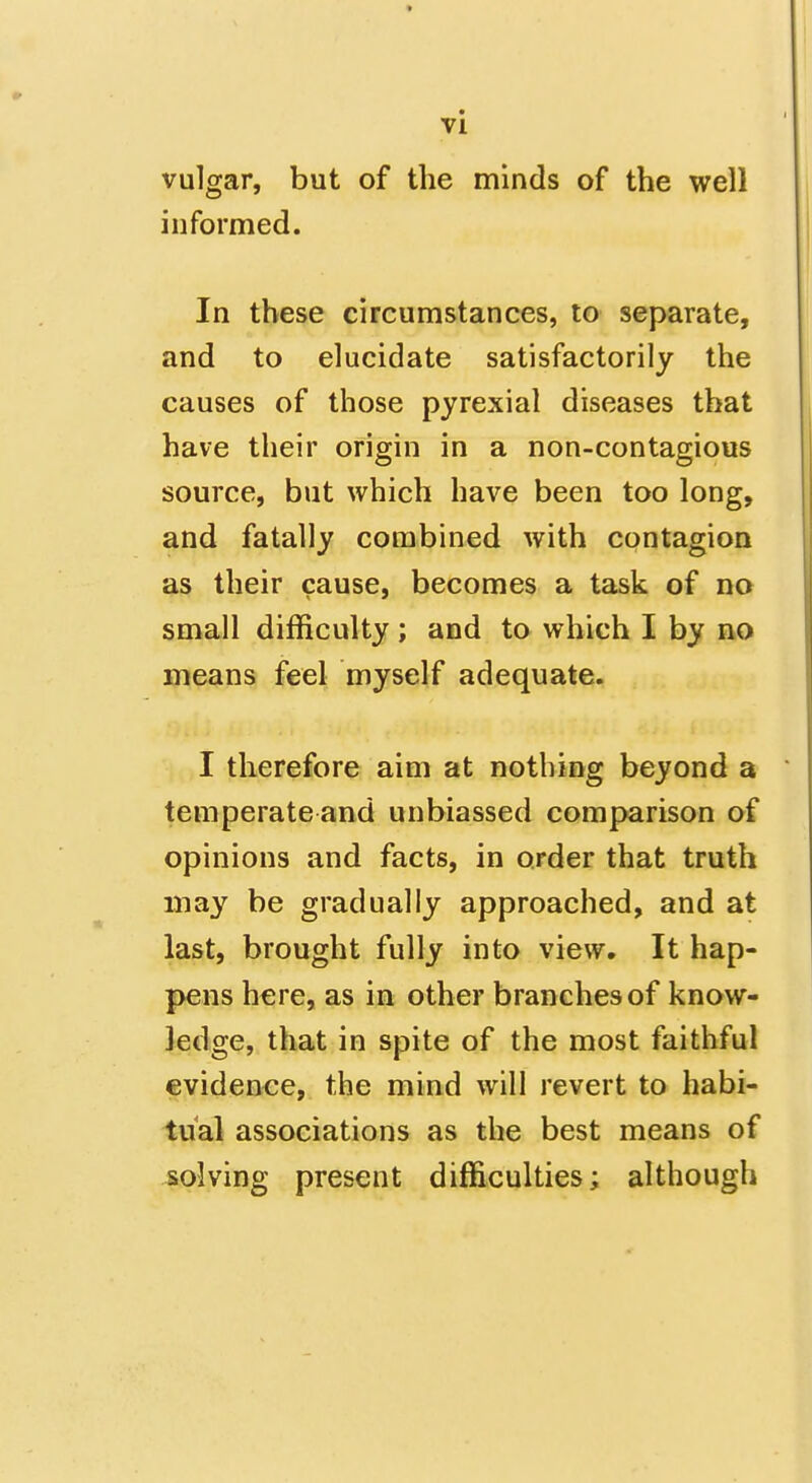 vulgar, but of the minds of the well informed. In these circumstances, to separate, and to elucidate satisfactorily the causes of those pyrexial diseases that have their origin in a non-contagious source, but which have been too long, and fatally combined with contagion as their cause, becomes a task of no small difficulty; and to which I by no means feel myself adequate. I therefore aim at nothing beyond a temperate and unbiassed comparison of opinions and facts, in order that truth may be gradually approached, and at last, brought fully into view. It hap- pens here, as in other branches of know- ledge, that in spite of the most faithful evidence, the mind will revert to habi- tual associations as the best means of solving present difficulties; although