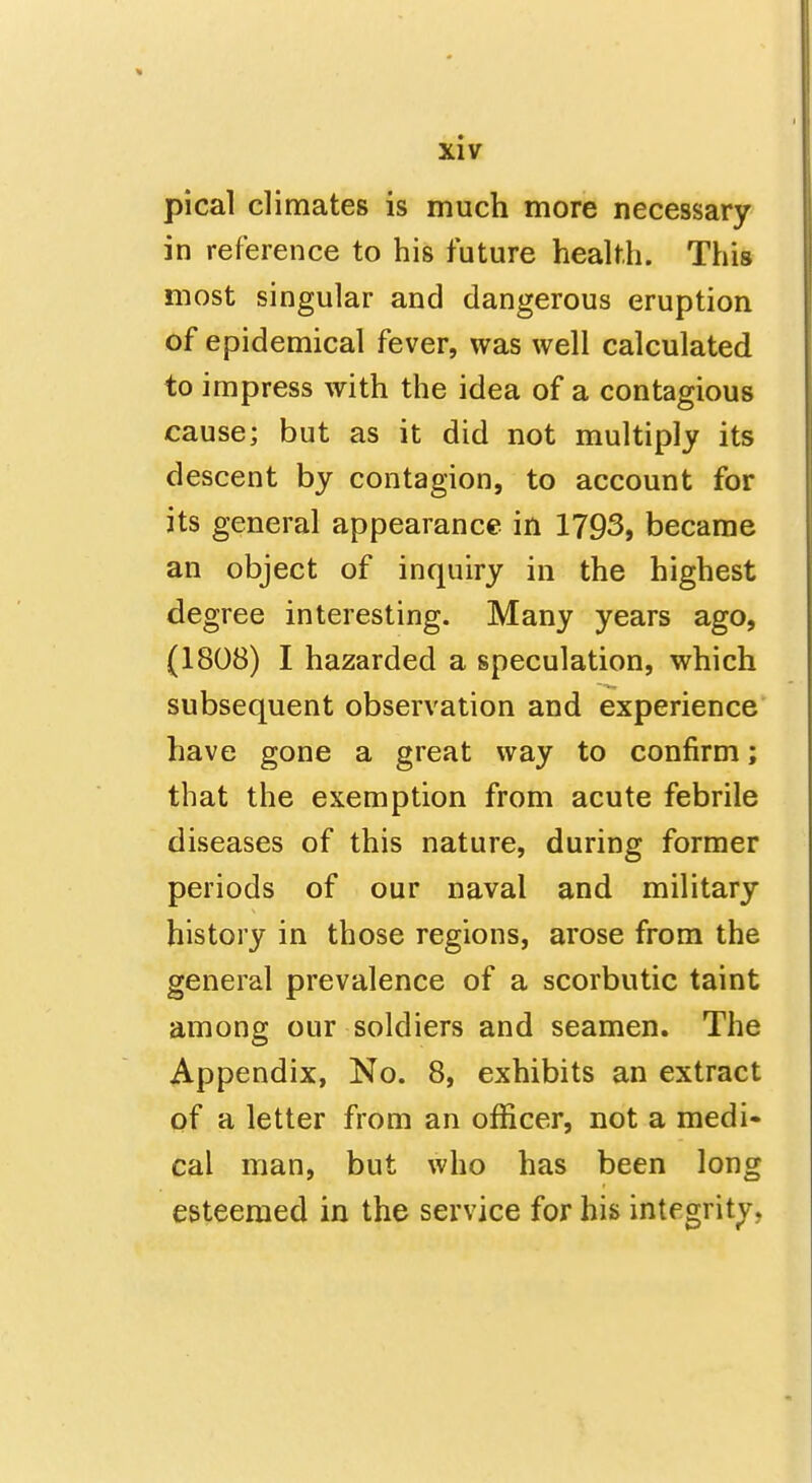 pical climates is much more necessary in reference to his future health. This most singular and dangerous eruption of epidemical fever, was well calculated to impress with the idea of a contagious cause; but as it did not multiply its descent by contagion, to account for its general appearance in 1793, became an object of inquiry in the highest degree interesting. Many years ago, (1808) I hazarded a speculation, which subsequent observation and experience have gone a great way to confirm; that the exemption from acute febrile diseases of this nature, during former periods of our naval and military history in those regions, arose from the general prevalence of a scorbutic taint among our soldiers and seamen. The Appendix, No. 8, exhibits an extract of a letter from an officer, not a medi- cal man, but who has been long esteemed in the service for his integrity,