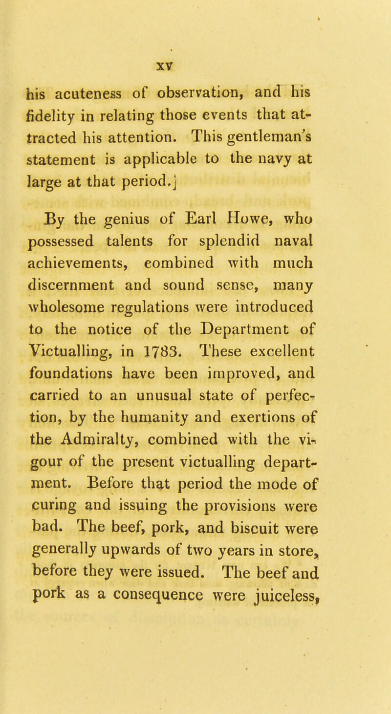 his acuteness of observation, and his fidelity in relating those events that at- tracted his attention. This gentleman's statement is applicable to the navy at large at that period,] By the genius of Earl Howe, who possessed talents for splendid naval achievements, combined with much discernment and sound sense, many wholesome regulations were introduced to the notice of the Department of Victualling, in 1783. These excellent foundations have been improved, and carried to an unusual state of perfect tion, by the humanity and exertions of the Admiralty, combined with the vi-^ gour of the present victualling depart- ment. Before that period the mode of curing and issuing the provisions were bad. The beef, pork, and biscuit were generally upwards of two years in store, before they were issued. The beef and pork as a consequence were juiceless,