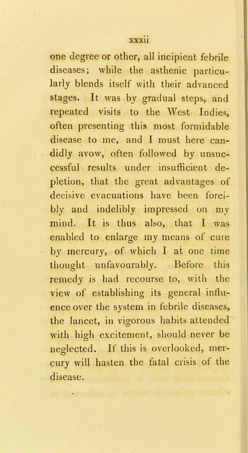 one degree or other, all incipient febrile diseases; while the asthenic particu- larly blends itself with their advanced stages. It was by gradual steps, and repeated visits to the West Indies, often presenting this most formidable disease to me, and I must here can- didly avow, often followed by unsuc- cessful results under insufficient de- pletion, that the great advantages of decisive evacuations have been forci- bly and indelibly impressed on my mind. It is thus also, that I was enabled to enlarge my means of cure by mercury, of which I at one time thought unfavourably. Before this remedy is had recourse to, with the view of establishing its general influ- ence over the system in febrile diseases, the lancet, in vigorous habits attended with high excitement, should never be neglected. If this is overlooked, mer- cury will hasten the fatal crisis of the . disease.