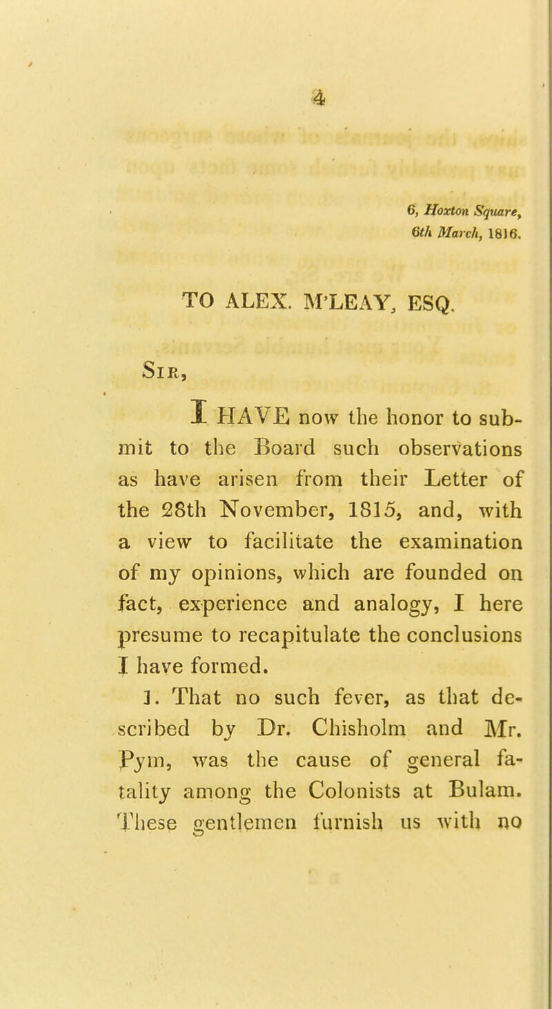 6, Hoxton Square, 6th March, 18)6. TO ALEX. M'LEAY, ESQ. Sir, I HAVE now the honor to sub- mit to the Board such observations as have arisen from their Letter of the 28th November, 1815, and, with a view to facilitate the examination of my opinions, which are founded on fact, experience and analogy, I here presume to recapitulate the conclusions I have formed. ]. That no such fever, as that de- scribed by Dr. Chisholm and Mr. Pym, was the cause of general fa- tality among the Colonists at Bulam. These oentlemen furnish us with no