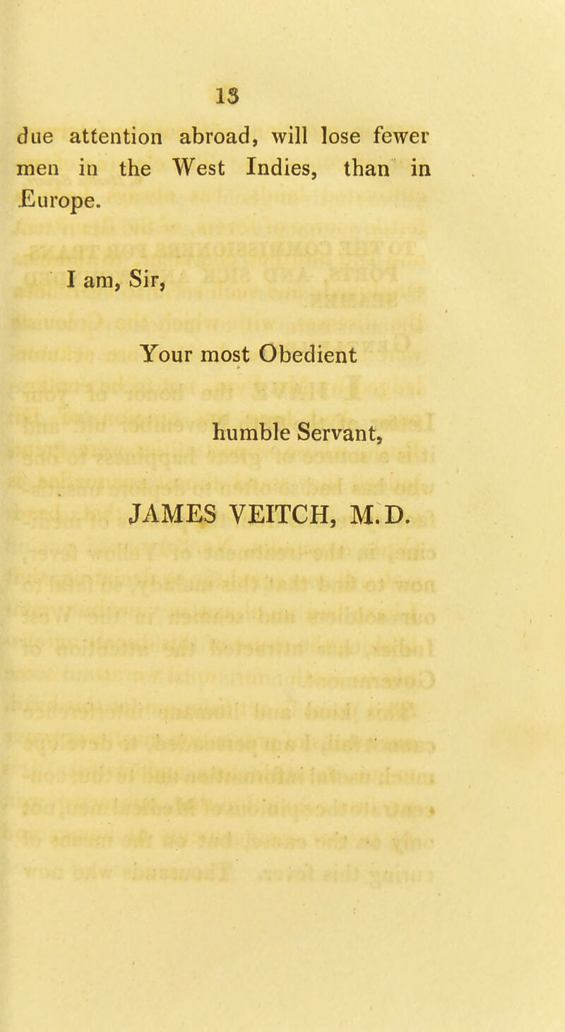 due attention abroad, will lose fewer men in the West Indies, than in Europe. I am, Sir, Your most Obedient humble Servant, JAMES VEITCH, M.D.