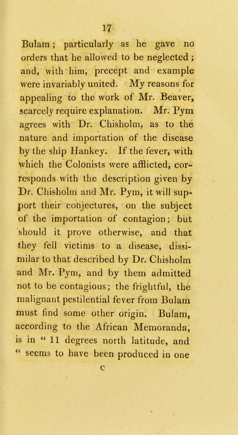Bulam; particularly as he gave no orders that he allowed to be neglected; and, with him, precept and example were invariably united. My reasons for appealing to the work of Mr. Beaver, scarcely require explanation. Mr. Pym agrees with Dr. Chisholm, as to the nature and importation of the disease by the ship Hankey. If the fever, with which the Colonists were afflicted, cor- responds with the description given by Dr. Chisholm and Mr. Pym, it will sup- port their cohjectures, on the subject of the importation of contagion; but should it prove otherwise, and that they fell victims to a disease, dissi- milar to that described by Dr. Chisholm and Mr. Pym, and by them admitted not to be contagious; the frightful, the malignant pestilential fever from Bulam must find some other origin. Bulam, according to the African Memoranda, is in 11 degrees north latitude, and seems to have been produced in one c