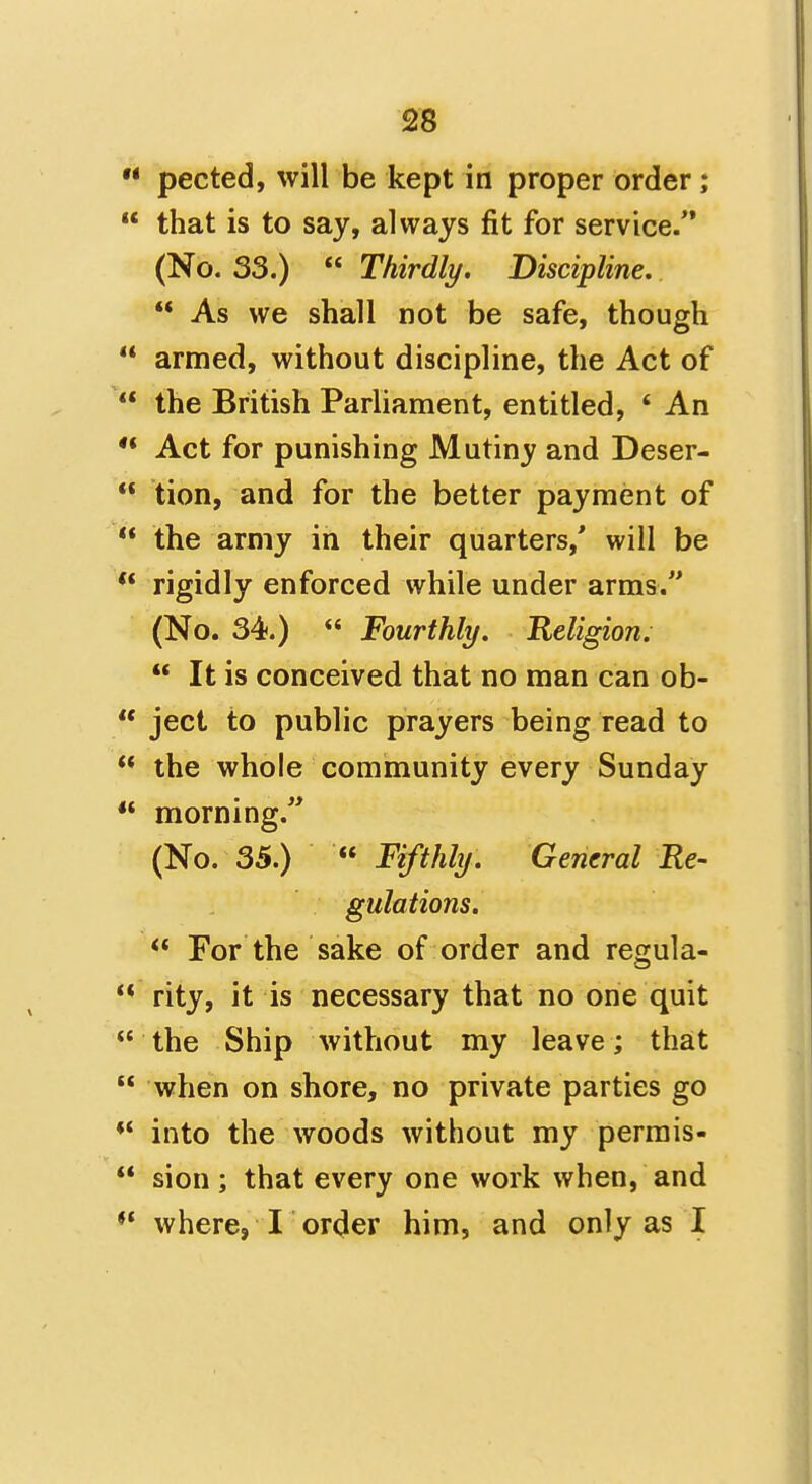  pected, will be kept in proper order;  that is to say, always fit for service/* (No. 33.)  Thirdly, Discipline.  As we shall not be safe, though ** armed, without discipline, the Act of  the British Parliament, entitled, * An ** Act for punishing Mutiny and Deser-  tion, and for the better payment of  the army in their quarters,' will be ** rigidly enforced while under arms. (No. 34.)  Fourthly. Religion.  It is conceived that no man can ob-  ject to public prayers being read to  the whole community every Sunday ** morning.'* (No. 35.) «* Fifthly. General Re- gulations.  For the sake of order and regula- ** rity, it is necessary that no one quit  the Ship without my leave; that  when on shore, no private parties go ** into the woods without my perrais-  sion; that every one work when, and *' where, I order him, and only as I