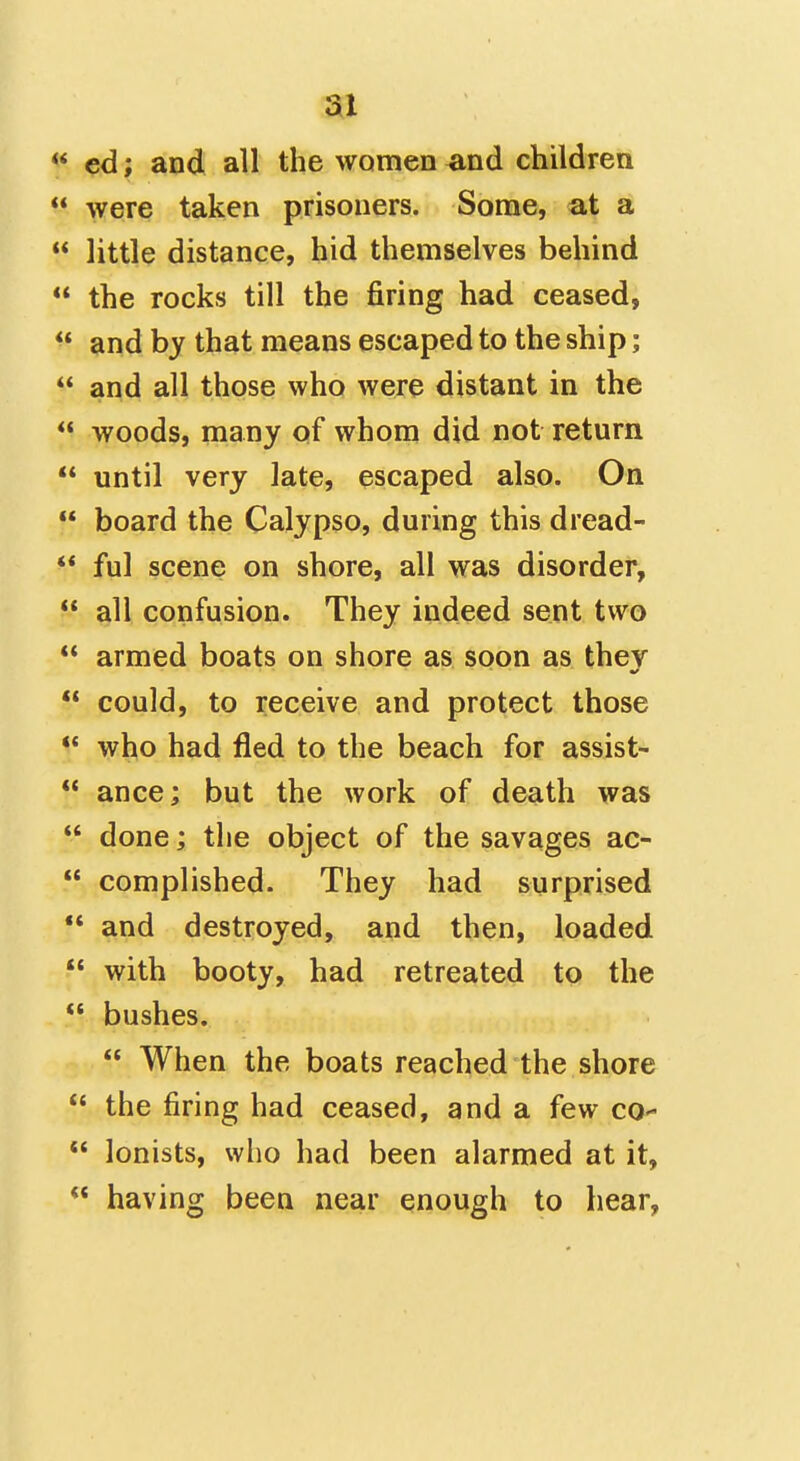 « ed; and all the women ^and children were taken prisoners. Some, at a little distance, hid themselves behind the rocks till the firing had ceased, ** and by that means escaped to the ship; and all those who were distant in the woods, many of whom did not return until very late, escaped also. On board the Calypso, during this dread- ** ful scene on shore, all was disorder, all confusion. They indeed sent two ** armed boats on shore as soon as thev could, to receive and protect those •* who had fled to the beach for assist- ** ance; but the work of death was done; the object of the savages ac- complished. They had surprised and destroyed, and then, loaded with booty, had retreated to the bushes. When the boats reached the shore the firing had ceased, and a few co- lonists, who had been alarmed at it, having been near enough to hear,