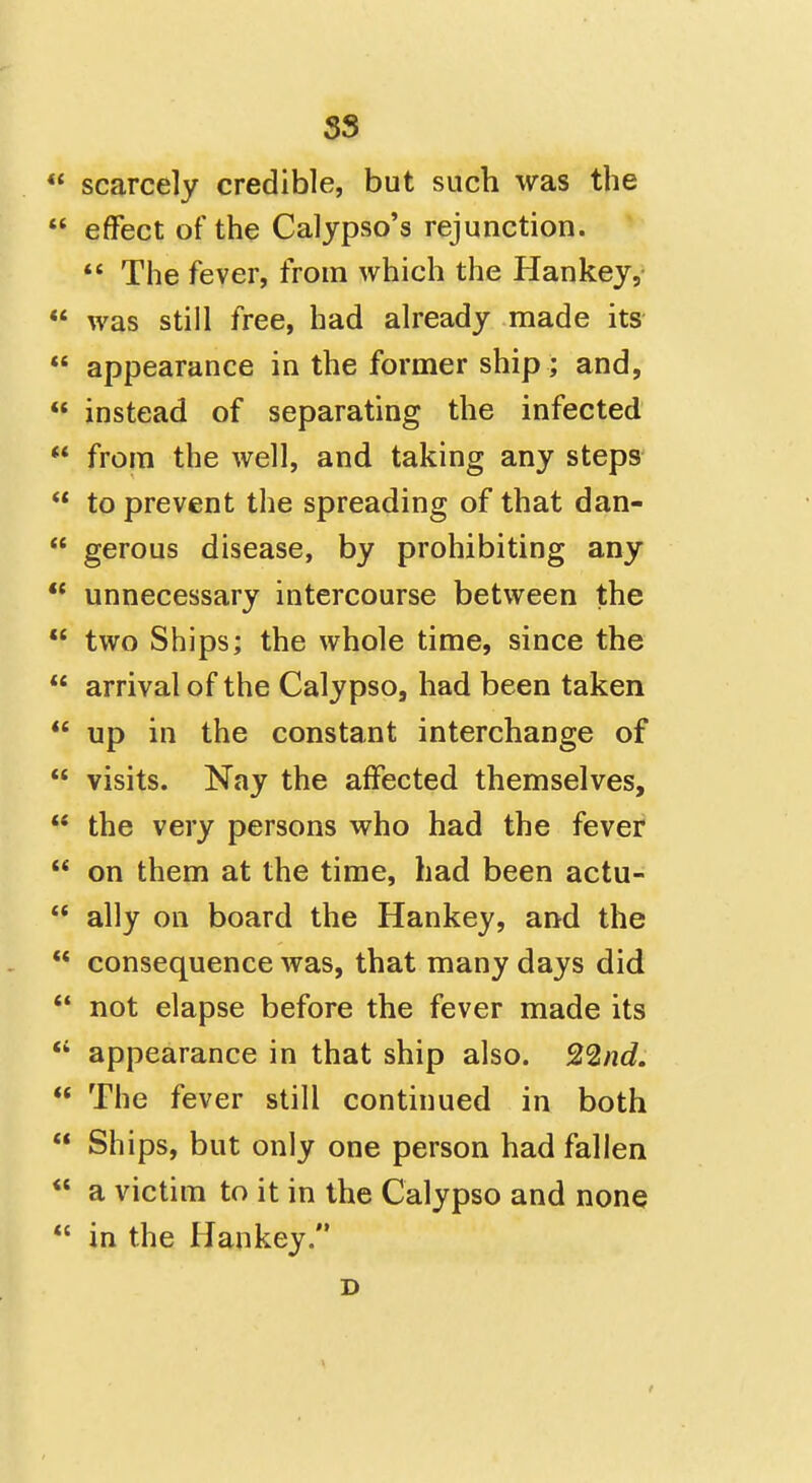 scarcely credible, but such was the effect of the Calypso's rejunction. The fever, from which the Hankey, was still free, had already made its appearance in the former ship; and, instead of separating the infected from the well, and taking any steps to prevent the spreading of that dan- gerous disease, by prohibiting any ** unnecessary intercourse between the two Ships; the whole time, since the arrival of the Calypso, had been taken up in the constant interchange of visits. Nay the affected themselves, the very persons who had the fever on them at the time, had been actu- ally on board the Hankey, and the consequence was, that many days did *• not elapse before the fever made its *' appearance in that ship also. 22nd. The fever still continued in both Ships, but only one person had fallen a victim to it in the Calypso and none in the Hankey. D