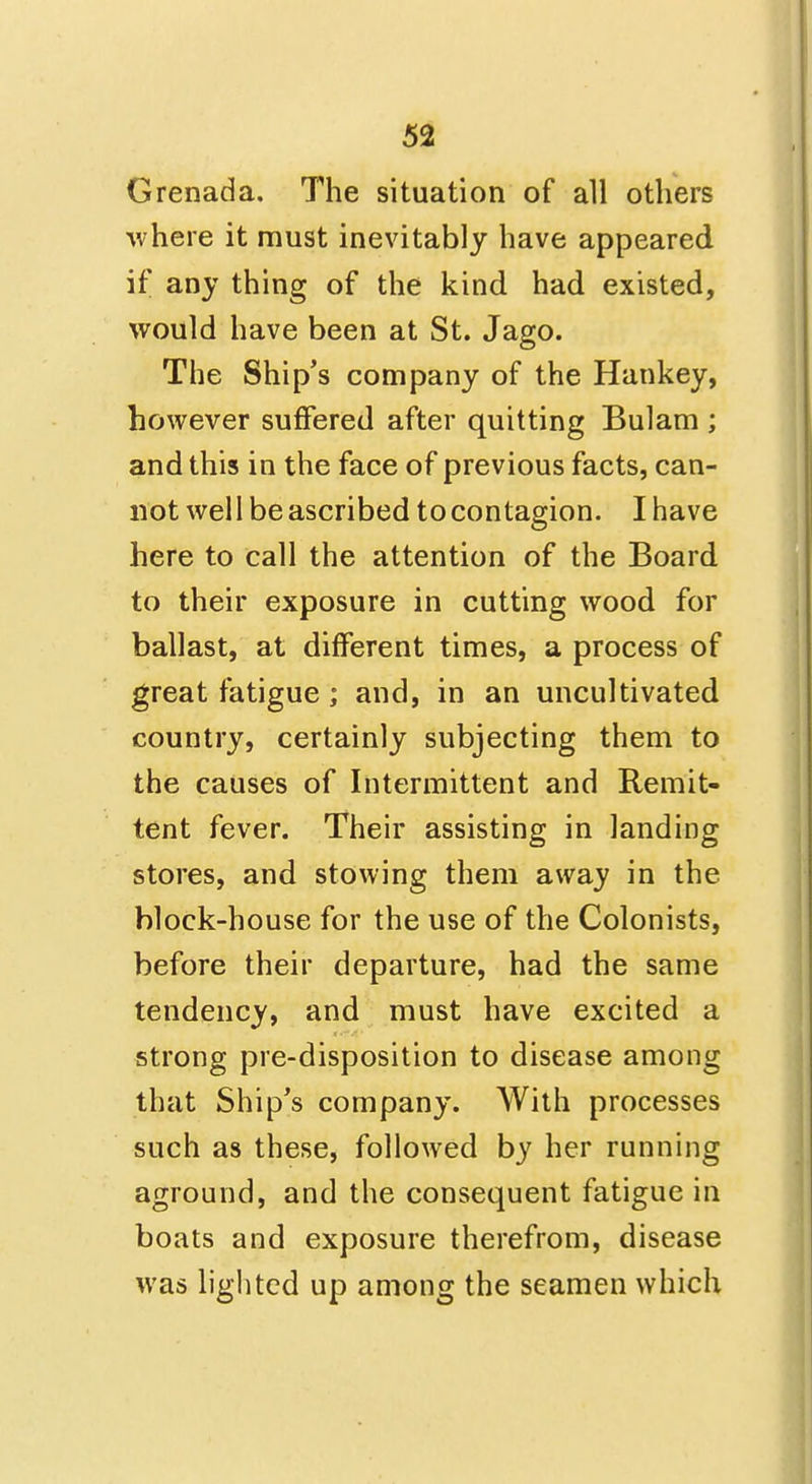 Grenada. The situation of all others where it must inevitably have appeared if any thing of the kind had existed, would have been at St. Jago. The Ship's company of the Hankey, however suffered after quitting Bulam ; and this in the face of previous facts, can- not wel I be ascribed to contagion. I have here to call the attention of the Board to their exposure in cutting wood for ballast, at different times, a process of great fatigue; and, in an uncultivated country, certainly subjecting them to the causes of Intermittent and Remit- tent fever. Their assisting in landing stores, and stowing them away in the block-house for the use of the Colonists, before their departure, had the same tendency, and must have excited a strong pre-disposition to disease among that Ship's company. With processes such as these, followed by her running aground, and the consequent fatigue in boats and exposure therefrom, disease was lighted up among the seamen which