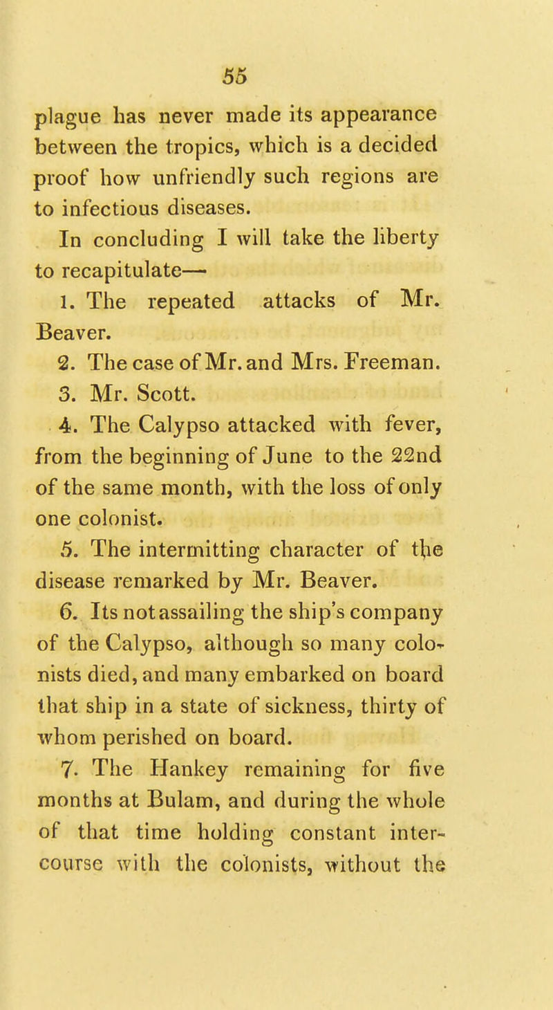 plague has never made its appearance between the tropics, which is a decided proof how unfriendly such regions are to infectious diseases. In concluding I will take the liberty to recapitulate— 1. The repeated attacks of Mr. Beaver. 2. The case of Mr. and Mrs. Freeman. 3. Mr. Scott. 4. The Calypso attacked with fever, from the beginning of June to the 22nd of the same month, with the loss of only one colonist. 5. The intermitting character of tlie disease remarked by Mr. Beaver. 6. Its not assailing the ship's company of the Calypso, although so many colo-r nists died, and many embarked on board that ship in a state of sickness, thirty of whom perished on board. 7. The Hankey remaining for five months at Bulam, and during the whole of that time holding constant inter- course with the colonists, without the
