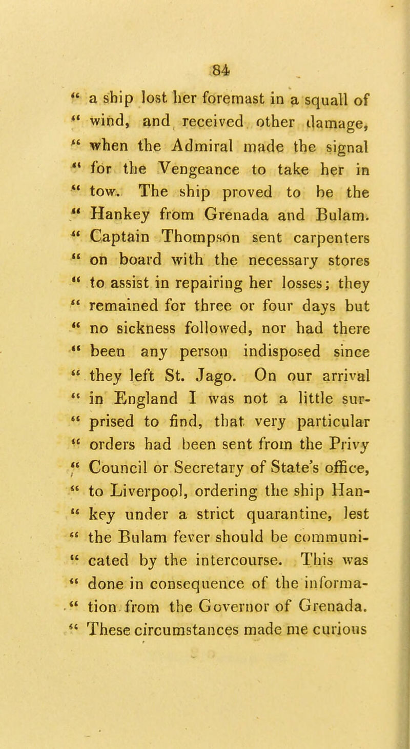** wind, and received other damage,  when the Admiral made the signal  for the Vengeance to take her in  tow. The ship proved to be the  Hankey from Grenada and Bulam^ Captain Thompson sent carpenters  on board with the necessary stores  to assist in repairing her losses; they  remained for three or four days but  no sickness followed, nor had there ** been any person indisposed since  they left St. Jago. On our arrival  in England I was not a little sur-  prised to find, that very particular  orders had been sent from the Privy f Council or Secretary of State's office,  to Liverpool, ordering the ship Han-  key under a strict quarantine, lest  the Bulam fever should be communi-  cated by the intercourse. This was  done in consequence of the informa-  tion from the Governor of Grenada.  These circumstances made me curious