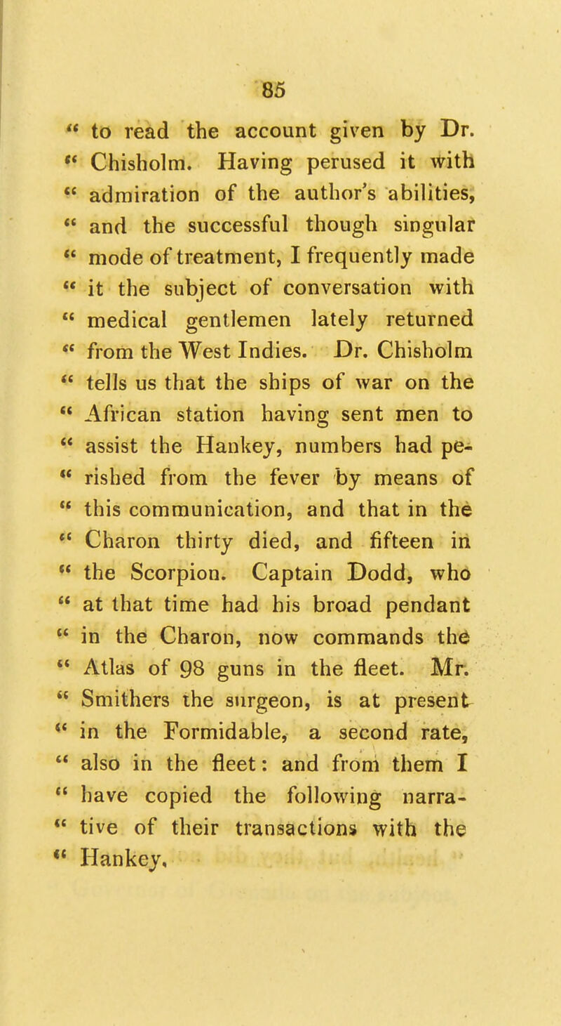  to read the account given by Dr. ** Chisholm. Having perused it with admiration of the author's abilities,  and the successful though singular  mode of treatment, I frequently made  it the subject of conversation with  medical gentlemen lately returned  from the West Indies. Dr. Chisholm  tells us that the ships of war on the  African station having sent men to  assist the Hankey, numbers had pe- ** rished from the fever by means of  this communication, and that in the *' Charon thirty died, and fifteen in ** the Scorpion. Captain Dodd, who  at that time had his broad pendant  in the Charon, now commands th^  Atlas of 98 guns in the fleet. Mr.  Smithers the surgeon, is at present ** in the Formidable, a second rate,  also in the fleet: and froni them I  have copied the following narra-  tive of their transactions with the *' Hankey,