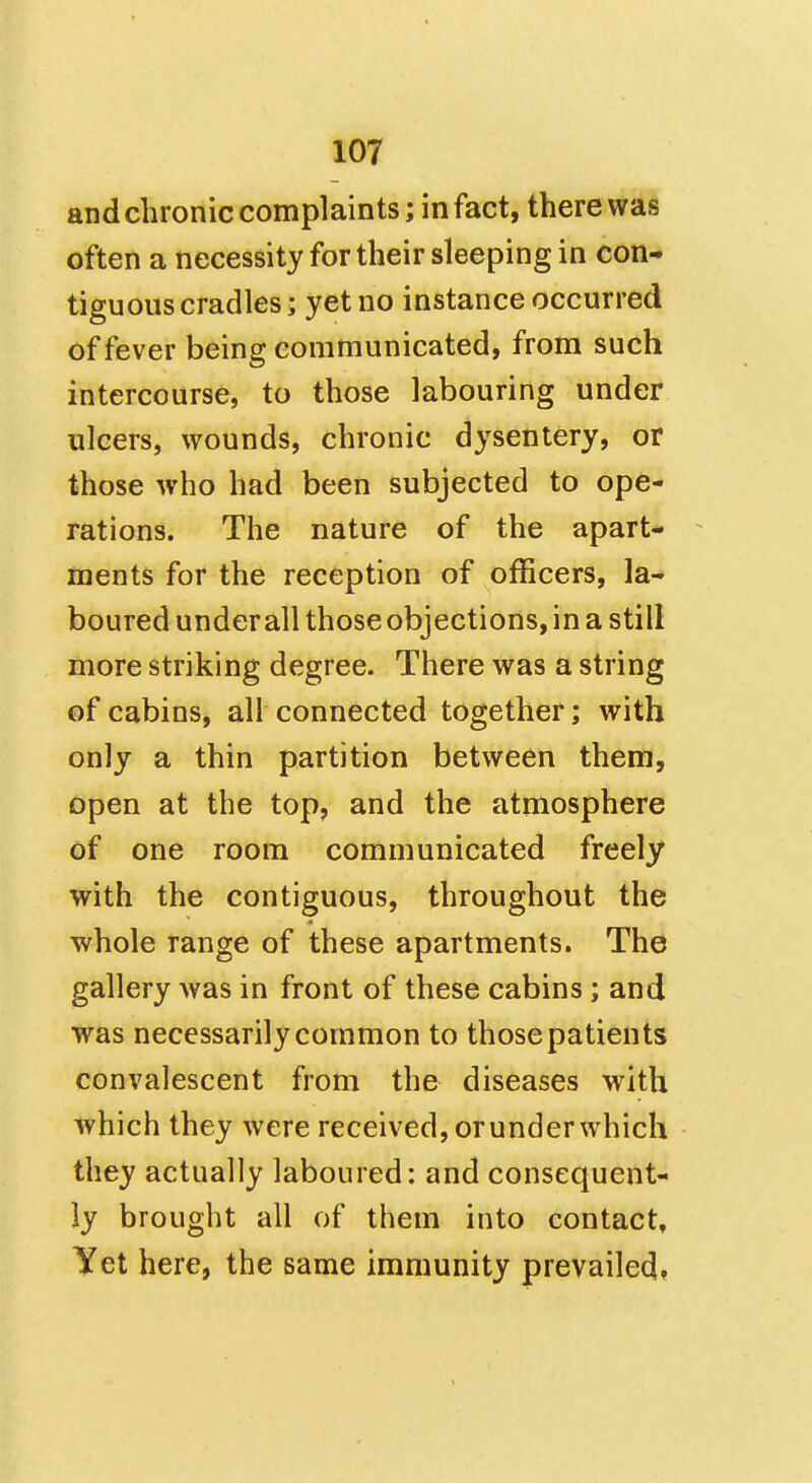 and chronic complaints; in fact, there was often a necessity for their sleeping in con- tiguous cradles; yet no instance occurred of fever being communicated, from such intercourse, to those labouring under ulcers, wounds, chronic dysentery, or those who had been subjected to ope- rations. The nature of the apart- ments for the reception of officers, la- boured underall those objections, in a still more striking degree. There was a string of cabins, all connected together; with only a thin partition between them, open at the top, and the atmosphere of one room communicated freely with the contiguous, throughout the whole range of these apartments. The gallery was in front of these cabins; and was necessarily common to those patients convalescent from the diseases with which they were received, or under which they actually laboured: and consequent- ly brought all of them into contact. Yet here, the same immunity prevailed*