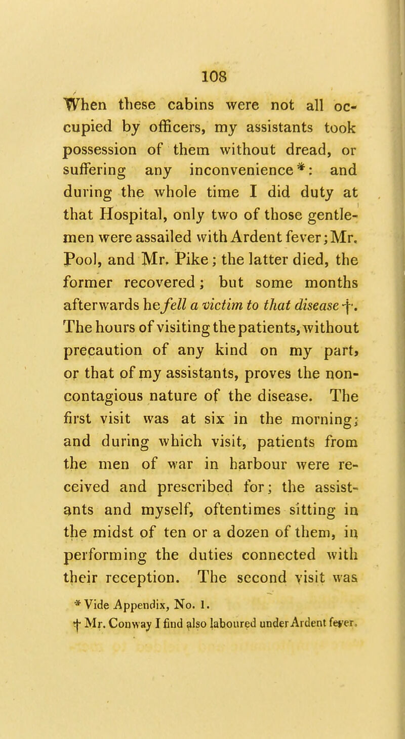 When these cabins were not all oc- cupied by officers, my assistants took possession of them without dread, or suffering any inconvenience*: and during the whole time I did duty at that Hospital, only two of those gentle- men were assailed with Ardent fever; Mr, Pool, and Mr. Pike; the latter died, the former recovered; but some months afterwards he fell a victim to that disease -f •. The hours of visiting the patients, without precaution of any kind on my part* or that of my assistants, proves the non- contagious nature of the disease. The first visit was at six in the morning; and during which visit, patients from the men of war in harbour were re- ceived and prescribed for; the assist- ants and myself, oftentimes sitting in the midst of ten or a dozen of them, in performing the duties connected with their reception. The second visit was * Vide i^ppendix, No. 1. ^ Mr. Conway I find ^Iso laboured under Ardent ferer.