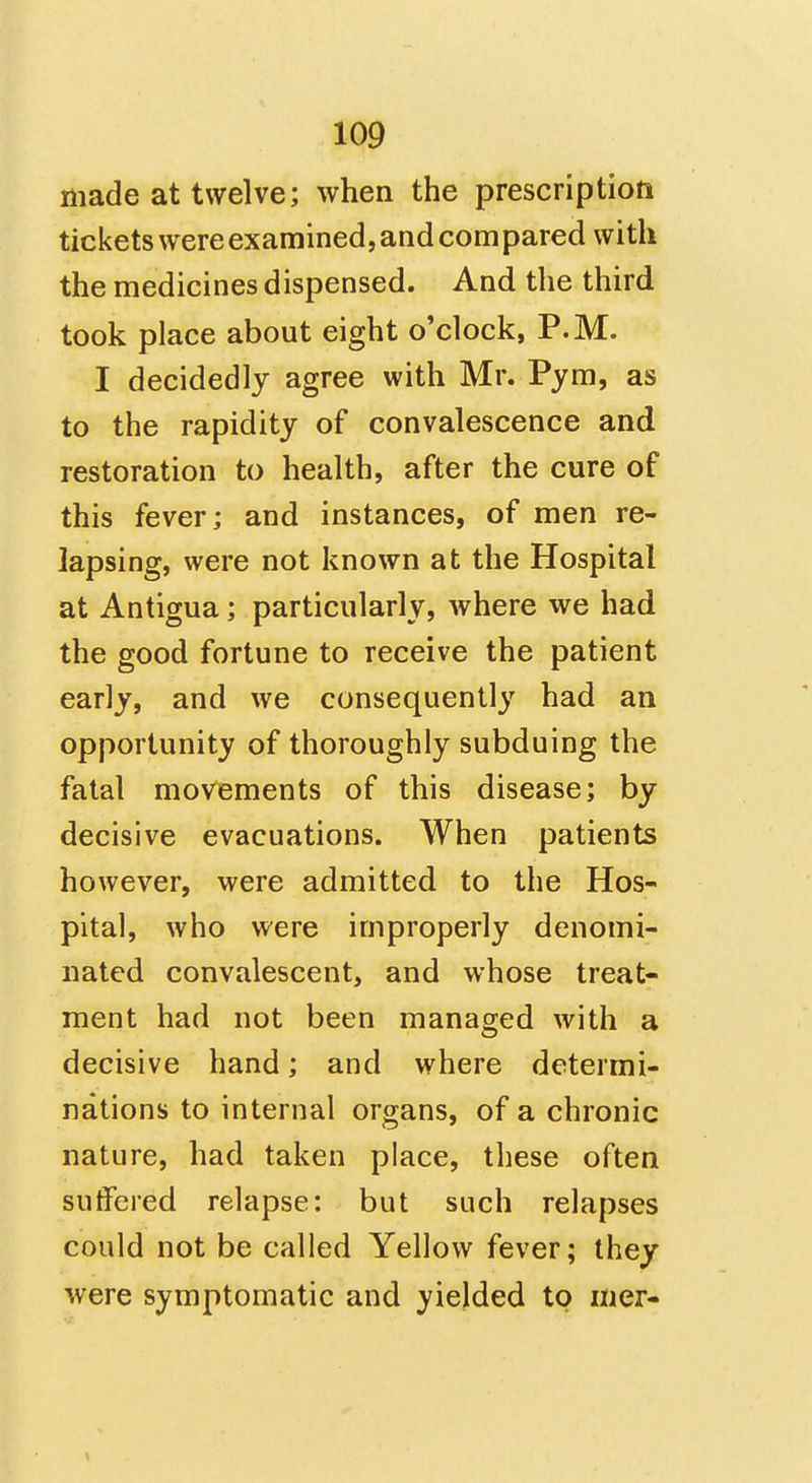 made at twelve; when the prescription tickets were examined, and compared with the medicines dispensed. And the third took place about eight o'clock, P.M. I decidedly agree with Mr. Pym, as to the rapidity of convalescence and restoration to health, after the cure of this fever; and instances, of men re- lapsing, were not known at the Hospital at Antigua; particularly, where we had the good fortune to receive the patient early, and we consequently had an opportunity of thoroughly subduing the fatal movements of this disease; by decisive evacuations. When patients however, were admitted to the Hos- pital, who were improperly denomi- nated convalescent, and whose treat- ment had not been managed with a decisive hand; and where determi- nations to internal organs, of a chronic nature, had taken place, these often suffered relapse: but such relapses could not be called Yellow fever; they were symptomatic and yielded to mer-