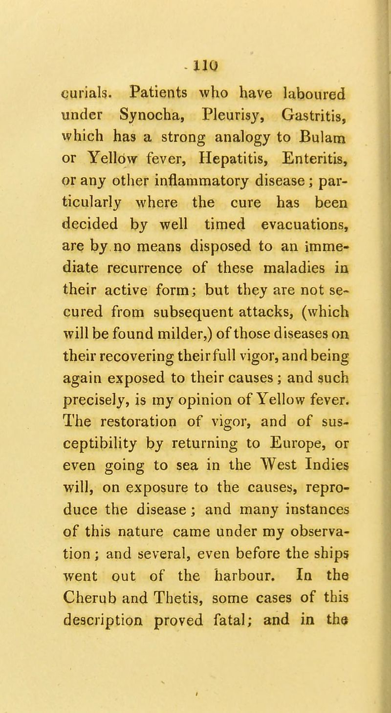 curials. Patients who have laboured under Synocha, Pleuris}^ Gastritis, which has a strong analogy to Bulam or Yellow fever, Hepatitis, Enteritis, or any other inflammatory disease; par- ticularly where the cure has been decided by well timed evacuations, are by no means disposed to an imme- diate recurrence of these maladies in their active form; but they are not se- cured from subsequent attacks, (which will be found milder,) of those diseases on their recovering their full vigor, and being again exposed to their causes; and such precisely, is my opinion of Yellow fever. The restoration of vigor, and of sus- ceptibility by returning to Europe, or even going to sea in the West Indies will, on exposure to the causes, repro- duce the disease; and many instances of this nature came under my observa- tion ; and several, even before the ships went out of the harbour. In the Cherub and Thetis, some cases of this description proved fatal; and in ths
