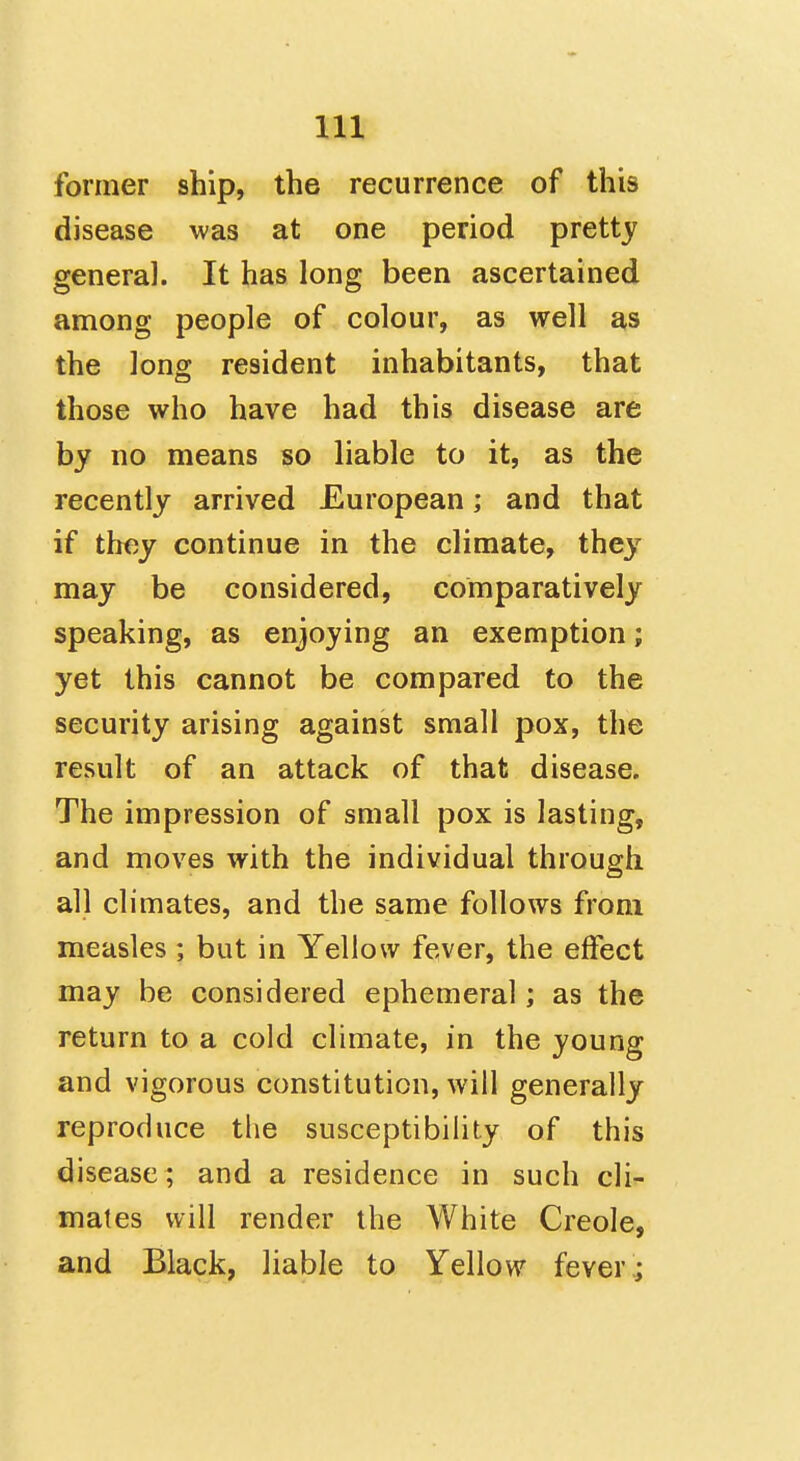 former ship, the recurrence of this disease was at one period pretty general. It has long been ascertained among people of colour, as well as the long resident inhabitants, that those who have had this disease are by no means so liable to it, as the recently arrived European; and that if ttiey continue in the climate, they may be considered, comparatively speaking, as enjoying an exemption; yet this cannot be compared to the security arising against small pox, the result of an attack of that disease. The impression of small pox is lasting, and moves with the individual through all climates, and the same follows from measles ; but in Yellow fever, the effect may be considered ephemeral; as the return to a cold climate, in the young and vigorous constitution, will generally reproduce the susceptibility of this disease; and a residence in such cli- mates will render the White Creole, and Black, liable to Yellow fever;