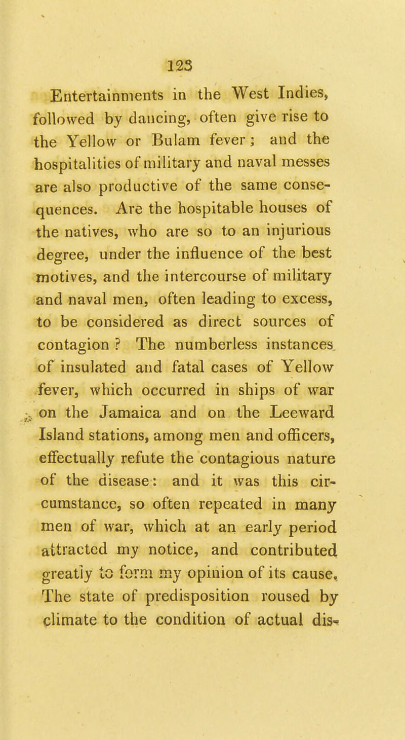 Entertainments in the West Indies, followed by dancing, often give rise to the Yellow or Bulam fever; and the hospitalities of military and naval messes are also productive of the same conse- quences. Are the hospitable houses of the natives, who are so to an injurious degree, under the influence of the best motives, and the intercourse of military and naval men, often leading to excess, to be considered as direct sources of contagion ? The numberless instances of insulated and fatal cases of Yellow fever, which occurred in ships of war on the Jamaica and on the Leeward Island stations, among men and officers, effectually refute the contagious nature of the disease; and it was this cir- cumstance, so often repeated in many men of war, which at an early period attracted my notice, and contributed greatly to form my opinion of its cause. The state of predisposition roused by climate to the condition of actual dis-