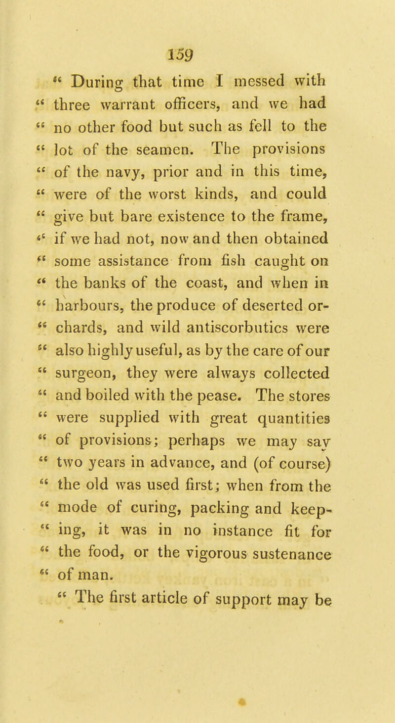  Durins: that time I messed with three warrant officers, and we had  no other food but such as fell to the  lot of the seamen. The provisions  of the navy, prior and in this time,  were of the worst kinds, and could  give but bare existence to the frame, «' if we had not, now and then obtained some assistance from fish caught on  the banks of the coast, and when in  harbours, the produce of deserted or-  chards, and wild antiscorbutics were  also highly useful, as by the care of our  surgeon, they were always collected  and boiled with the pease. The stores  were supplied with great quantities  of provisions; perhaps we may sav  two years in advance, and (of course)  the old was used first; when from the  mode of curing, packing and keep- ** ing, it was in no instance fit for  the food, or the vigorous sustenance  of man.  The first article of support may be