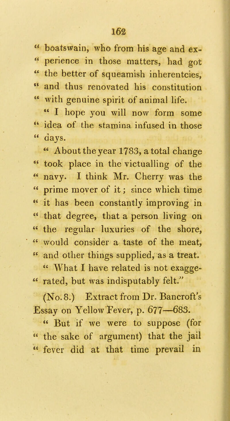  boatswain, who from his age and ex-  perience in those matters, had got  the better of squeamish inherentcies,  and thus renovated his constitution  with genuine spirit of animal hfe.  I hope you will now form some  idea of the stamina infused in those  days.  About the year 1783, a total change  took place in the victualling of the  navy. I think Mr. Cherry was the  prime mover of it; since which time  it has been constantly improving in  that degree, that a person living on  the regular luxuries of the shore,  would consider a taste of the meat,  and other things supplied, as a treat.  What I have related is not exagge-  rated, but was indisputably felt. (No. 8.) Extract from Dr. Bancroft s Essay on YellowTever, p. 677—683.  But if we were to suppose (for  the sake of argument) that the jail  fever did at that time prevail in