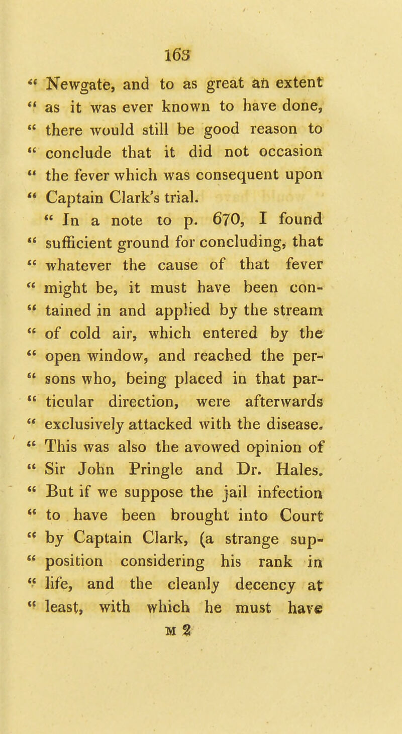 ** Newgate, and to as great ati extent  as it was ever known to have done,  there would still be good reason to  conclude that it did not occasion *' the fever which was consequent upon  Captain Clark's triah  In a note to p. 670, I found  sufficient ground for concluding, that  whatever the cause of that fever  might be, it must have been con-  tained in and applied by the stream  of cold air, which entered by the  open window, and reached the per-  sons who, being placed in that par-  ticular direction, were afterwards  exclusively attacked with the disease*  This was also the avowed opinion of  Sir John Pringle and Dr. Hales.  But if we suppose the jail infection  to have been brought into Court  by Captain Clark, (a strange sup-  position considering his rank in *'* life, and the cleanly decency at ** least, with which he must have M %