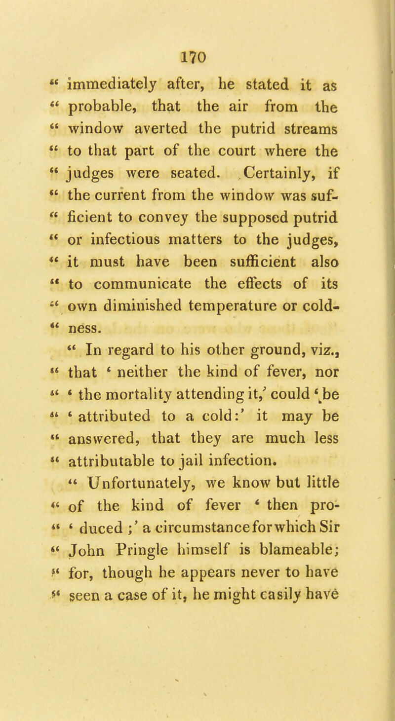  immediately after, he stated it as  probable, that the air from the  window averted the putrid streams  to that part of the court Avhere the  judges were seated. Certainly, if *' the current from the window was suf-  ficient to convey the supposed putrid  or infectious matters to the judges, *' it must have been sufficient also  to communicate the effects of its •* own diminished temperature or cold- ness.  In regard to his other ground, viz., «* that ' neither the kind of fever, nor  * the mortality attending it, could *^^be  'attributed to a cold:' it may be  answered, that they are much less  attributable to jail infection.  Unfortunately, we know but little <' of the kind of fever * then pro- ** * duced a circumstance for which Sir  John Pringle himself is blameable; for, though he appears never to have ^* seen a case of it, he might easily have