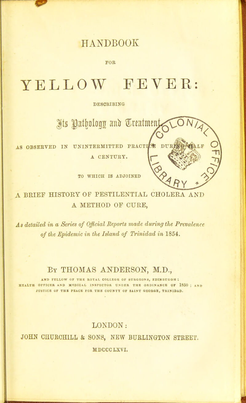 HANDBOOK FOB YELLOW FEVER: DESCRIBING AS OBSEETED IN UNINTEEMITTED PEACT A CENT0BY. TO WHICH 13 ADJOINED A BRIEF HISTORY OF PESTILENTIAL CHOLERA AND A METHOD OE CURE, As detailed in a Series of Official Reports made during the Prevalence of the Epideraic in the Island of Trinidad in 1854. By THOMAS ANDERSON, M.D., AND FELLOW OF THE ROYAL COLLEGE OF BURGEONS, EDINBUIIOH ; HEALTH OFFICEB AND MEDICAL INSPECTOR UNDER THE ORDINANCE OF 1850 ; AND JU&TICE OF THE PEACE FOR THE COONTY OF SUNT OEORQE, TUINISAD. LONDON: JOHN CHURCHILL k SONS, NEW BURLINGTON STREET. MDCCCLXVI.