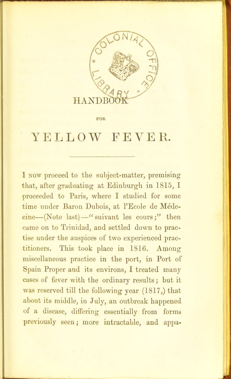 I NOW proceed to the subject-matter, premising that, after graduating at Edinburgh in 1815, I proceeded to Paris, where I studied for some time under Baron Dubois, at I'Ecole de Mede- cine—(Note last)—suivant les cours; then came on to Trinidad, and settled down to prac- tise under the auspices of two experienced prac- titioners. This took place in 1816. Among miscellaneous practice in the port, in Port of Spain Proper and its environs, I treated many cases of fever with the ordinary results; but it was reserved till the following year (1817,) that about its middle, in July, an outbreak happened of a disease, differing essentially from forms previously seen; more intractable, and appa-