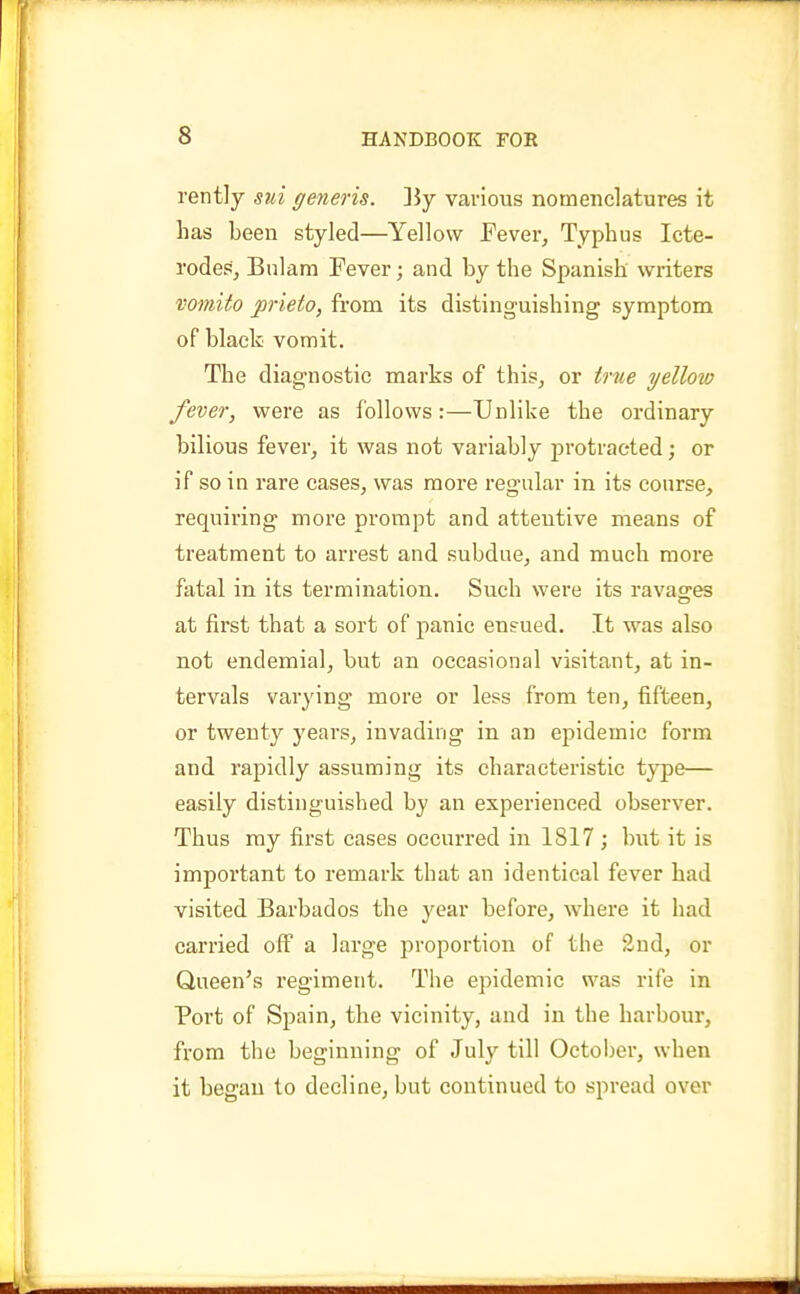 rentJy sui generis. ]5y various nomenclatures it has been styled—Yellow Fever, Typhus Icte- rodes, Bnlam Fever; and by the Spanish writers vomito jorieto, from its distinguishing symptom of black vomit. The diagnostic marks of this, or true yellow fever, were as follows:—Unlike the ordinary bilious fever, it was not variably protracted; or if so in rare cases, was more regular in its course, requiring more prompt and attentive means of treatment to arrest and subdue, and much more fatal in its termination. Such were its ravag-es at first that a sort of panic ensued. It was also not endemial, but an occasional visitant, at in- tervals varying more or less from ten, fifteen, or twenty years, invading in an epidemic form and rapidly assuming its characteristic type— easily distinguished by an experienced observer. Thus my first cases occurred in 1817 ; but it is important to remark that an identical fever had visited Barbados the year before, where it had carried off a large proportion of the 2ud, or Queen's regiment. The epidemic was rife in Port of Spain, the vicinity, and in the harbour, from the beginning of July till October, when it began to decline, but continued to spread over
