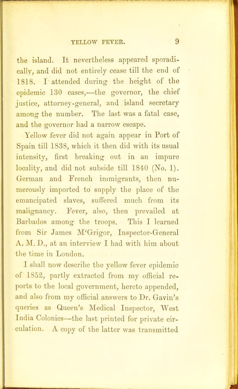 the island. It nevertheless appeared sporadi- cally, and did not entirely cease till the end of 1818. r attended during the height of the epidemic 130 cases,—the governor, the chief justice, attorney-general, and island secretary amonsr the number. The last was a fatal case, and the governor had a narrow escape. Yellow fever did not again appear in Port of Spain till 1838, which it then did with its usual intensity, first breaking out in an impure locality, and did not subside till 1840 (No. 1). German and French immigrants, then nu- merously imported to supply the j)lace of the emancipated slaves, suffered much from its malignancy. Fever, also, then prevailed at Barbados among the troops. This I learned from Sir James M'^Grigor, Inspector-General A. M. D., at an interview I had with him about the time in London. I shall now describe the yellow fever epidemic of 1852, partly extracted from my official re- ports to the local government, hereto appended, and also from my official answers to Dr. Gavin's queries as Queen's Medical Inspector, West India Colonies—the last printed for private cir- culation. A copy of the latter was transmitted