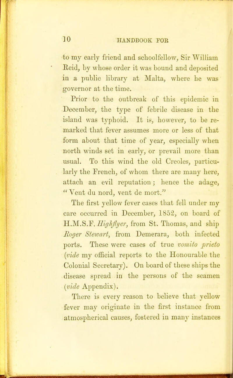 to my early friend and schoolfellow, Sir William Heidj by whose order it was bound and deposited in a public library at Malta, where he was governor at the time. Prior to the outbreak of this epidemic in December, the type of febrile disease in the island was typhoid. It is, however, to be re- marked that fever assumes more or less of that form about that time of year, especially when north winds set in early, or prevail more than usual. To this wind the old Creoles, particu- larly the French, of whom there are many here, attach an evil reputation; hence the adage,  Vent du nord, vent de mort/' The first yellow fever cases that fell under my care occurred in December, 1852, on board of B.M.^.'E.EigJifyer, from St. Thomas, and ship Roger Stewart, from Demerara, both infected ports. These were cases of true vomito prieto {vide my official reports to the Honourable the Colonial Secretary). On board of these ships the disease sjjread in the persons of the seamen [vide Appendix). There is every reason to believe that yellow fever may originate in the first instance from atmospherical causes, fostered in many instances