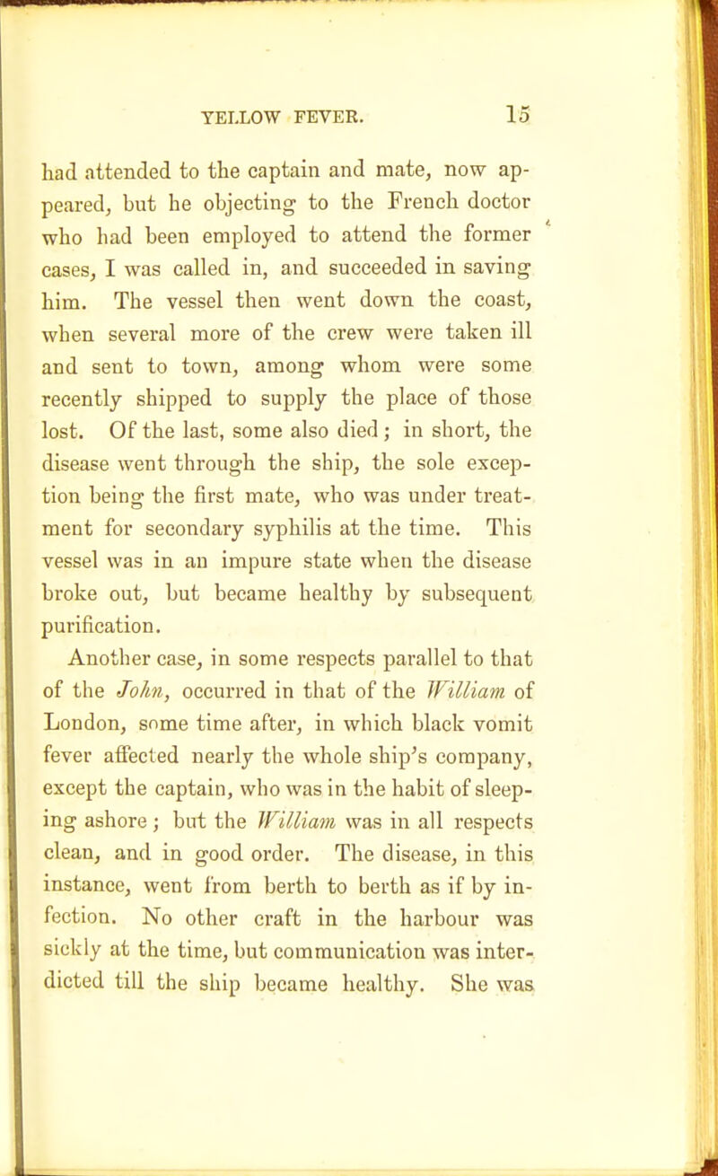 had attended to the captain and mate, now ap- peared, but he objecting to the French doctor who had been employed to attend the former cases, I was called in, and succeeded in saving him. The vessel then went down the coast, when several more of the crew were taken ill and sent to town, among whom were some recently shipped to supply the place of those lost. Of the last, some also died ; in short, the disease went through the ship, the sole excep- tion being the first mate, who was under treat- ment for secondary syphilis at the time. This vessel was in an impure state when the disease broke out, but became healthy by subsequent purification. Another case, in some respects parallel to that of the John, occurred in that of the William of London, some time after, in which black vomit fever affected nearly the whole ship^s company, except the captain, who was in the habit of sleep- ing ashore; but the William was in all respects clean, and in good order. The disease, in this instance, went from berth to berth as if by in- fection. No other craft in the harbour was sickly at the time, but communication was inter- dicted till the ship became healthy. She was