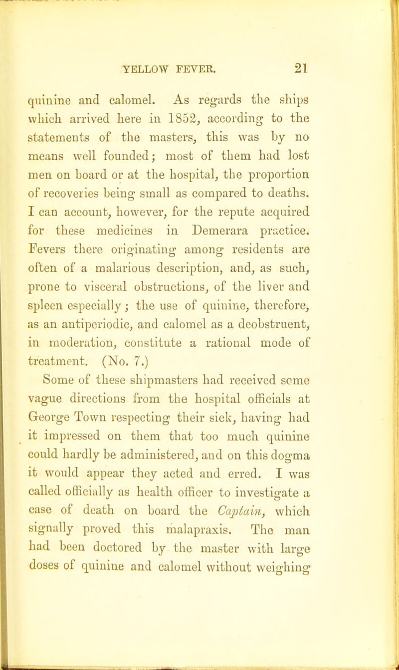 quinine and calomel. As regards the ships which arrived here in 1852, according to the statements of the masters, this was by no means well founded; most of them had lost men on board or at the hospital, the proportion of recoveries being small as compared to deaths. I can account, however, for the repute acquired for these medicines in Demerara practice. Fevers there oricjinatinij amona^ residents are often of a malarious description, and, as such, prone to visceral obstructions, of the liver and spleen especially ; the use of quinine, therefore, as an antiperiodic, and calomel as a deobstruent, in moderation, constitute a rational mode of treatment. (No. 7.) Some of these shipmasters had received some vague directions from the hospital officials at George Town respecting their sick, having had it impressed on them that too much quinine could hardly be administered, and on this dogma it would appear they acted and erred. I was called officially as health officer to investigate a case of death on board the Captain, which signally proved this hialapraxis. The man had been doctored by the master with large doses of quinine and calomel without weighing