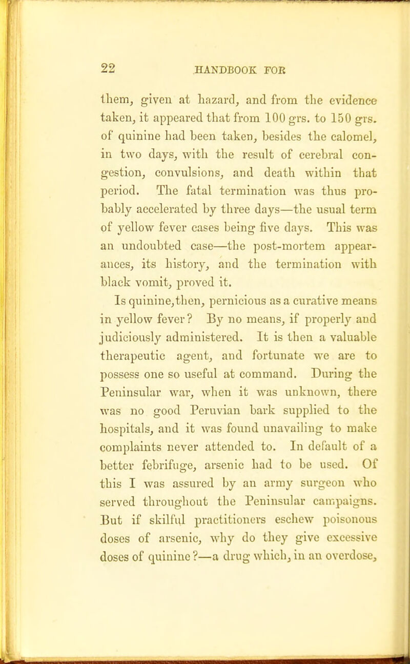 them, given at hazard, and from the evidence taken, it appeared that from 100 grs. to 150 grs. of quinine had been taken, besides the calomel, in two days, with the result of cerebral con- gestion, convulsions, and death within that period. The fatal termination was thus pro- bably accelerated by three days—the usual term of yellow fever cases being five days. This was an undoubted case—the post-mortem appear- ances, its history, and the termination with black vomit, proved it. Is quinine,then, pernicious as a curative means in yellow fever ? By no means, if properly and judiciously administered. It is then a valuable therapeutic agent, and fortunate we are to possess one so useful at command. During the Peninsular war, when it was unknown, there was no good Peruvian bark supplied to the hospitals, and it was fovind unavailing to make complaints never attended to. In default of a better febrifuge, arsenic had to be used. Of this I was assured by an army surgeon who served throughout the Peninsular campaigns. But if skilful practitioners eschew poisonous doses of arsenic, why do they give excessive doses of quinine ?—a drug which^ in an overdose.