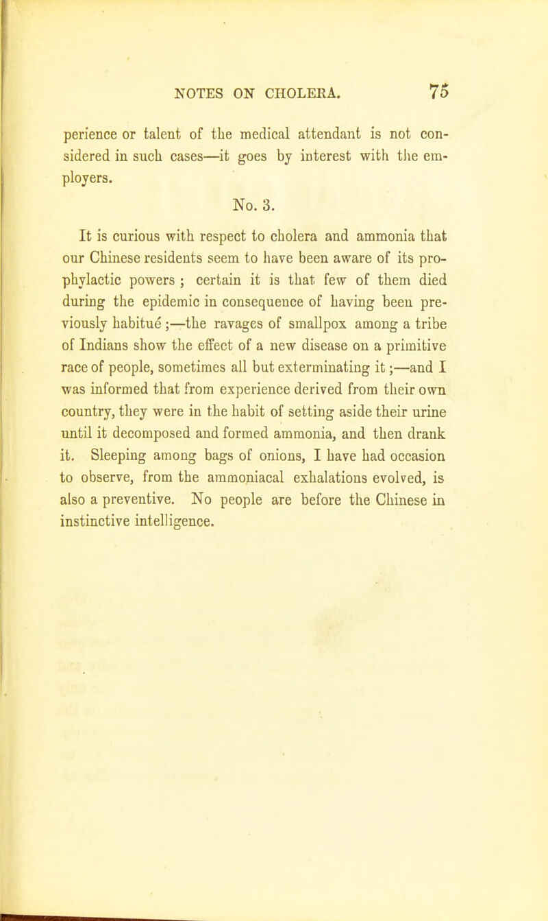 perience or talent of the medical attendant is not con- sidered in such cases—it goes by interest with tlie em- ployers. No. 3. It is curious with respect to cholera and ammonia that our Chinese residents seem to have been aware of its pro- phylactic powers ; certain it is that few of them died during the epidemic in consequence of having been pre- viously habitue ;—the ravages of smallpox among a tribe of Indians show the effect of a new disease on a primitive race of people, sometimes all but exterminating it;—and I was informed that from experience derived from their own country, they were in the habit of setting aside their urine until it decomposed and formed ammonia, and then drank it. Sleeping among bags of onions, I have had occasion to observe, from the ammoniacal exhalations evolved, is also a preventive. No people are before the Chinese in instinctive intelligence.