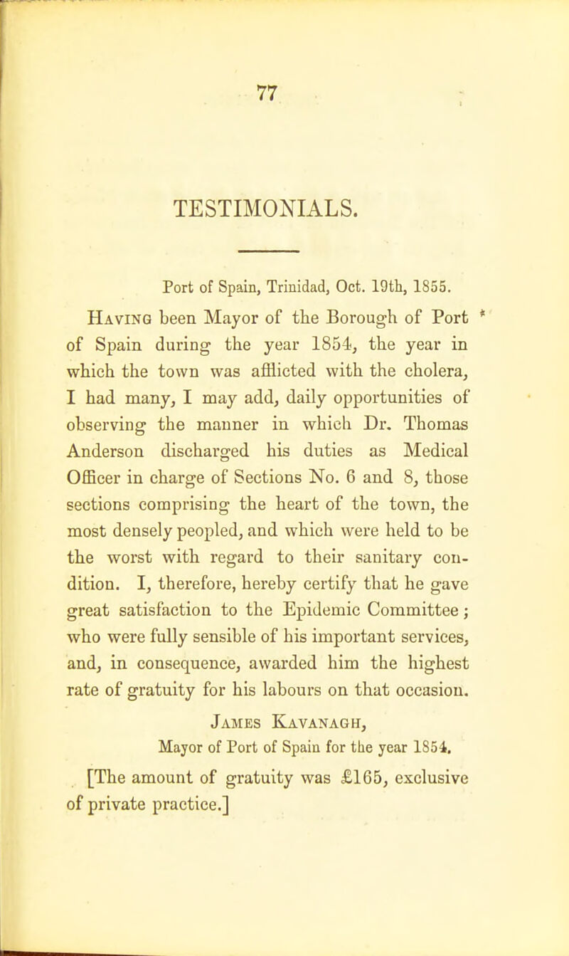 TESTIMONIALS. Port of Spain, Trinidad, Oct. 19tli, 1855. Having been Mayor of the Borough of Port * of Spain during the year 1854, the year in which the town was afflicted with the cholera, I had many, I may add, daily opportunities of observing the manner in which Dr. Thomas Anderson discharged his duties as Medical Officer in charge of Sections No. 6 and 8, those sections comprising the heart of the town, the most densely peopled, and which were held to be the worst with regard to their sanitary con- dition. I, therefore, hereby certify that he gave great satisfaction to the Epidemic Committee; who were fully sensible of his important services, and, in consequence, awarded him the highest rate of gratuity for his labours on that occasion. James Kavanagh, Mayor of Port of Spain for the year 1854, [The amount of gratuity was £165, exclusive of private practice.]