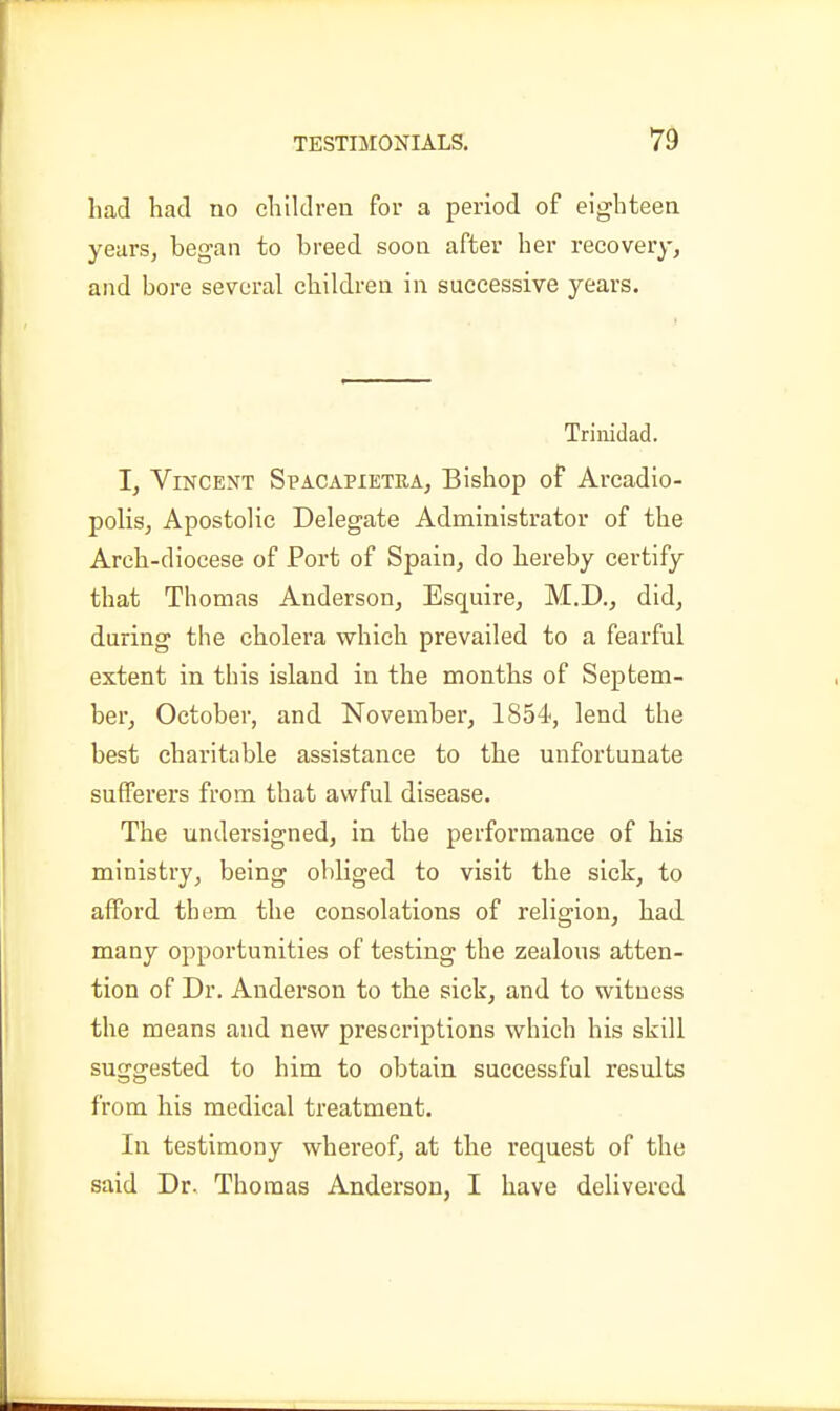 had had no children for a period of eighteen yearsj began to breed soon after her recovery, and bore several children in successive years. Trinidad. 1, Vincent Spacapietra, Bishop of Arcadio- polisj Apostolic Delegate Administrator of the Arch-diocese of Port of Spain, do hereby certify that Thomas Anderson, Esquire, M.D., did, during the cholera which prevailed to a fearful extent in this island in the months of Septem- ber, October, and November, 1854, lend the best charitable assistance to the unfortunate sufferers from that awful disease. The undersigned, in the performance of his ministry, being obliged to visit the sick, to afford them the consolations of religion, had. many opportunities of testing the zealous atten- tion of Dr. Anderson to the sick, and to witness the means and new prescriptions which his skill suggested to him to obtain successful results from his medical treatment. In testimony whereof, at the request of the said Dr. Thomas Anderson, I have delivered