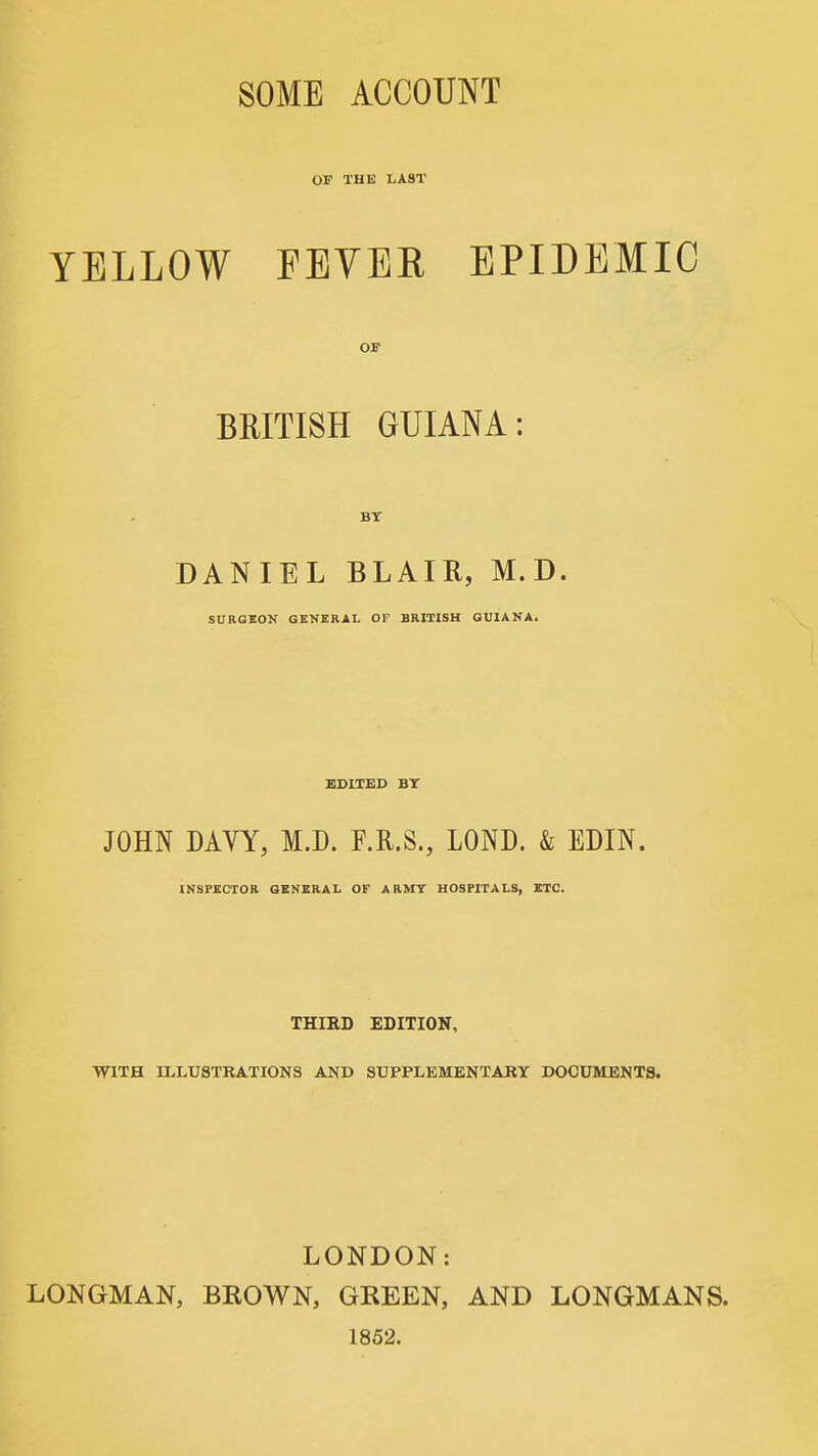 OP THE LAST YELLOW FEVER EPIDEMIC OI' BRITISH GUIANA: BY DANIEL BLAIR, M.D. SITRGKON GBNERAI, OF BRITISH QUIANA. BDIIBD BT JOHN DAYY, M.D. F.R.S., LOND. & EDIN. INSPECTOR OENERAL OF ARMY HOSPITALS, ETC. THIRD EDITION, WITH ILLUSTRATIONS AND SDPPLEMENTARY DOCUMENTS. LONDON: LONGMAN, BROWN, GREEN, AND LONGMANS. 1852.