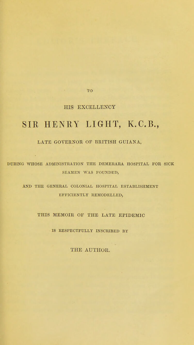 TO HIS EXCELLENCY SIR HENRY LIGHT, K.CB., LATE GOVERNOR OF BRITISH GUIANA, DUEING WHOSE AKMESriSTKATION THE DEMERABA HOSPITAL FOR SICK SEAMEN WAS FOUNDED, AND THE GENERAL COLONIAL HOSPITAL ESTABLISHMENT EFFICIENTLY REMODELLED, THIS MEMOIR OF THE LATE EPIDEMIC IS RESPECTFULLY INSCRIBED BY THE AUTHOR.